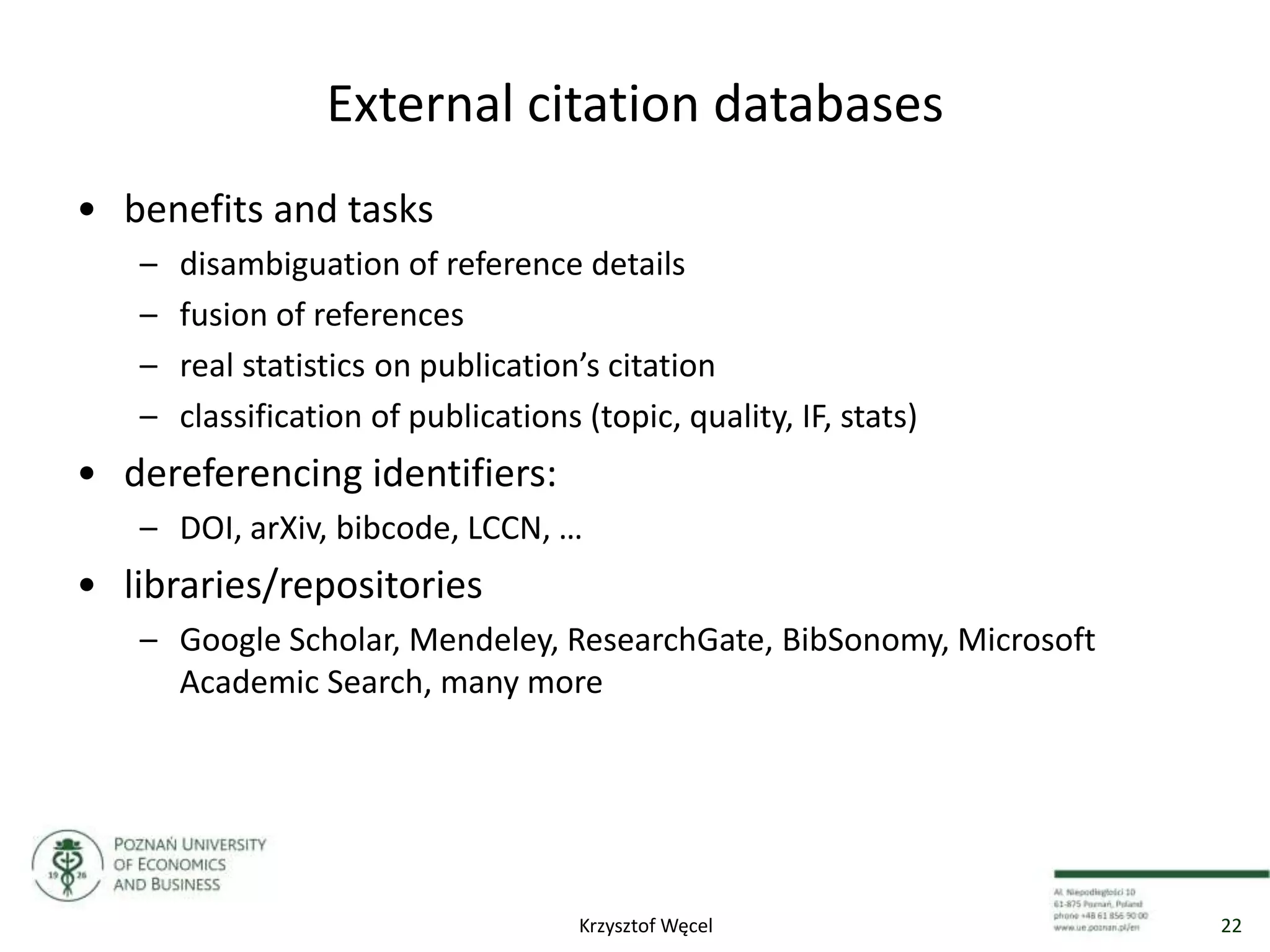 External citation databases
• benefits and tasks
– disambiguation of reference details
– fusion of references
– real statistics on publication’s citation
– classification of publications (topic, quality, IF, stats)
• dereferencing identifiers:
– DOI, arXiv, bibcode, LCCN, …
• libraries/repositories
– Google Scholar, Mendeley, ResearchGate, BibSonomy, Microsoft
Academic Search, many more
22Krzysztof Węcel
 