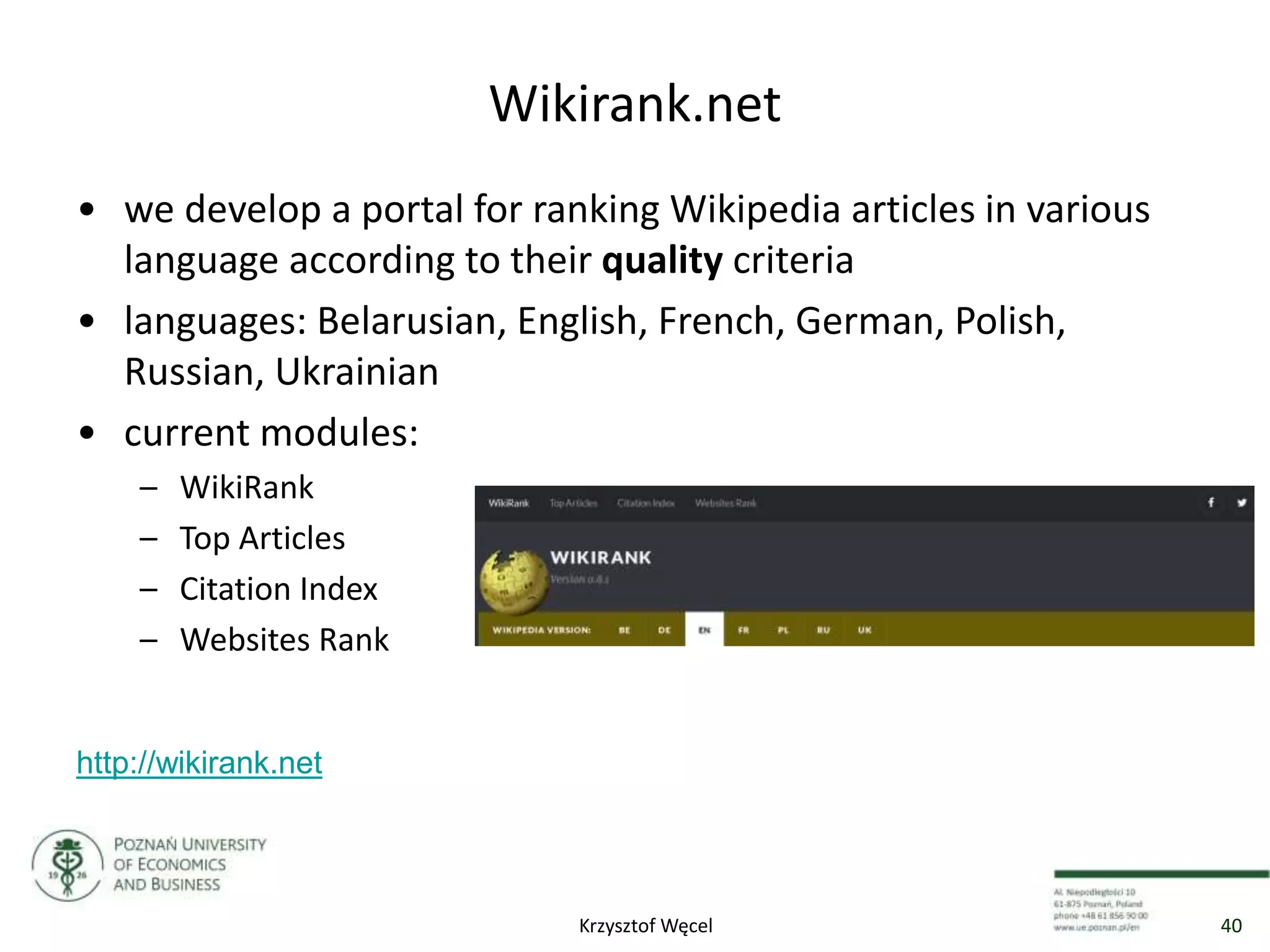 Wikirank.net
• we develop a portal for ranking Wikipedia articles in various
language according to their quality criteria
• languages: Belarusian, English, French, German, Polish,
Russian, Ukrainian
• current modules:
– WikiRank
– Top Articles
– Citation Index
– Websites Rank
http://wikirank.net
40Krzysztof Węcel
 