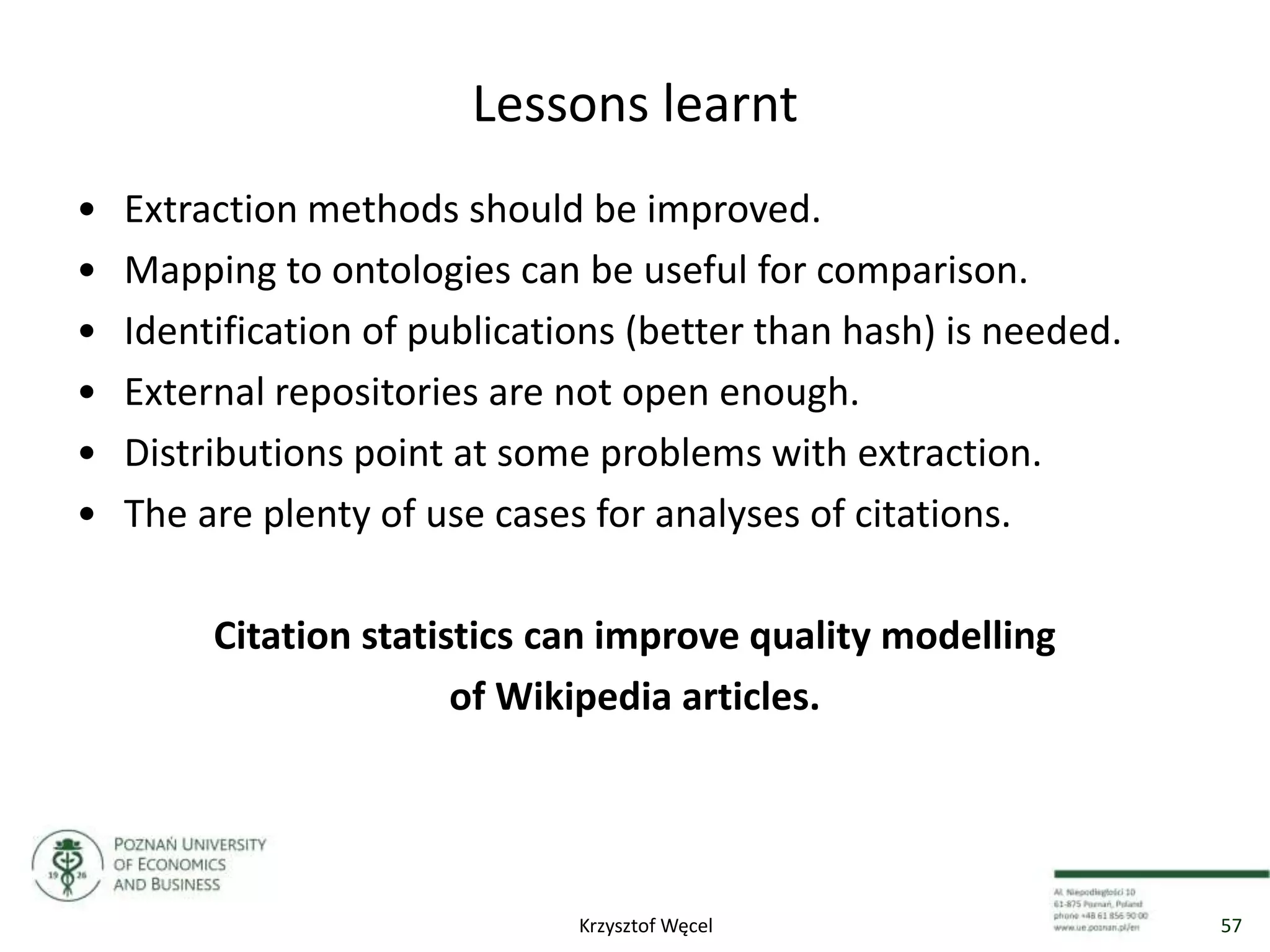 Lessons learnt
• Extraction methods should be improved.
• Mapping to ontologies can be useful for comparison.
• Identification of publications (better than hash) is needed.
• External repositories are not open enough.
• Distributions point at some problems with extraction.
• The are plenty of use cases for analyses of citations.
Citation statistics can improve quality modelling
of Wikipedia articles.
57Krzysztof Węcel
 