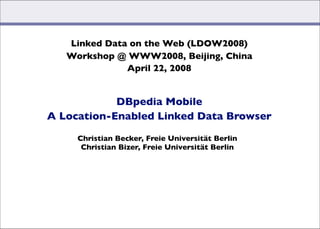 Linked Data on the Web (LDOW2008)
   Workshop @ WWW2008, Beijing, China
              April 22, 2008 


            DBpedia Mobile
A Location-Enabled Linked Data Browser

     Christian Becker, Freie Universität Berlin
      Christian Bizer, Freie Universität Berlin




                                 Christian Becker, Christian Bizer: DBpedia Mobile (04/22/2008)
 
