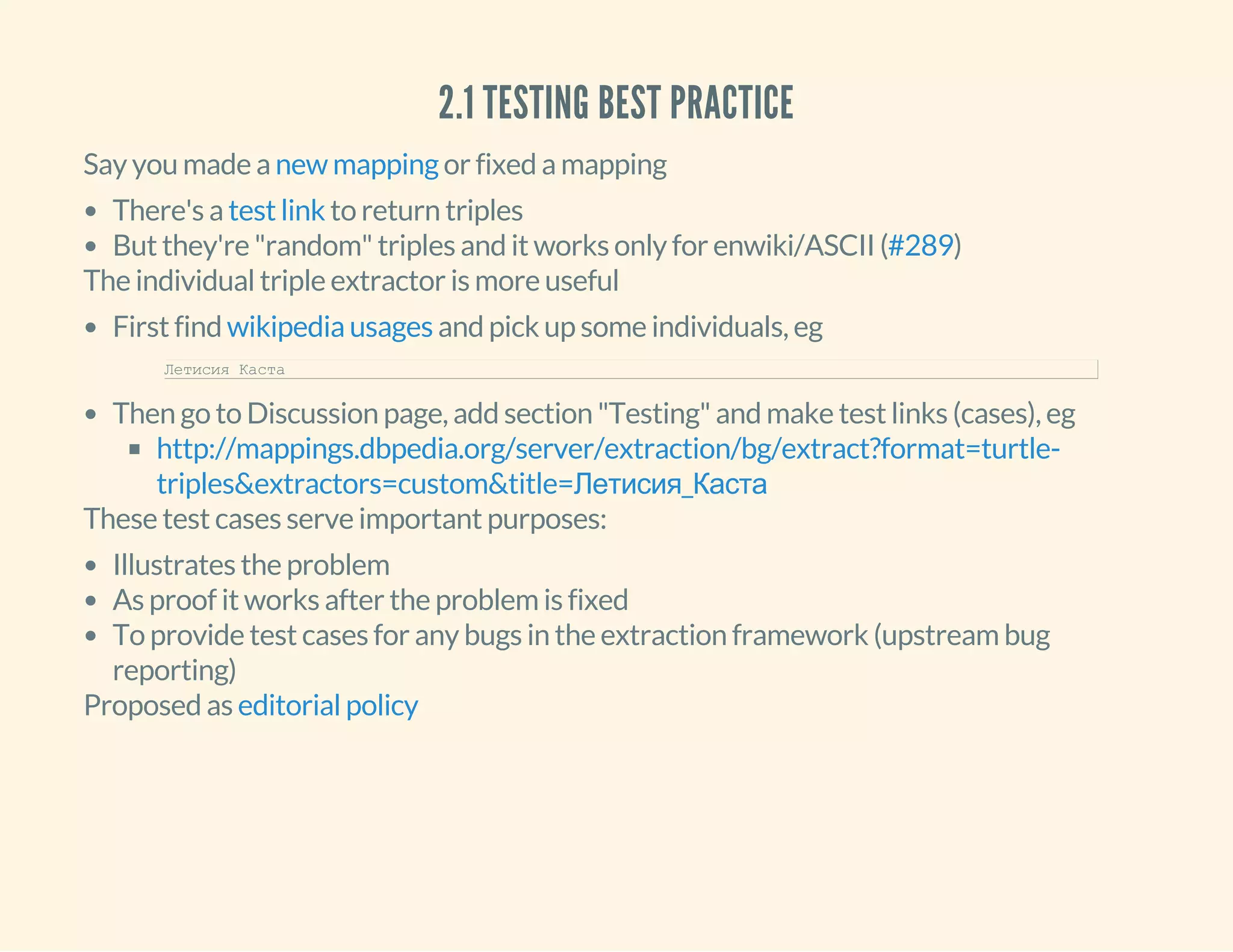 2.1 TESTING BEST PRACTICE
Say you made a or fixed a mappingnew mapping
There's a to return triples
But they're "random" triples and it works only for enwiki/ASCII ( )
test link
#289
The individual triple extractor is more useful
First find and pick up some individuals, eg
Then go to Discussion page, add section "Testing" and make test links (cases), eg
wikipedia usages
Летисия Каста     
http://mappings.dbpedia.org/server/extraction/bg/extract?format=turtle-
triples&extractors=custom&title=Летисия_Каста
These test cases serve important purposes:
Illustrates the problem
As proof it works after the problem is fixed
To provide test cases for any bugs in the extraction framework (upstream bug
reporting)
Proposed as editorial policy
 