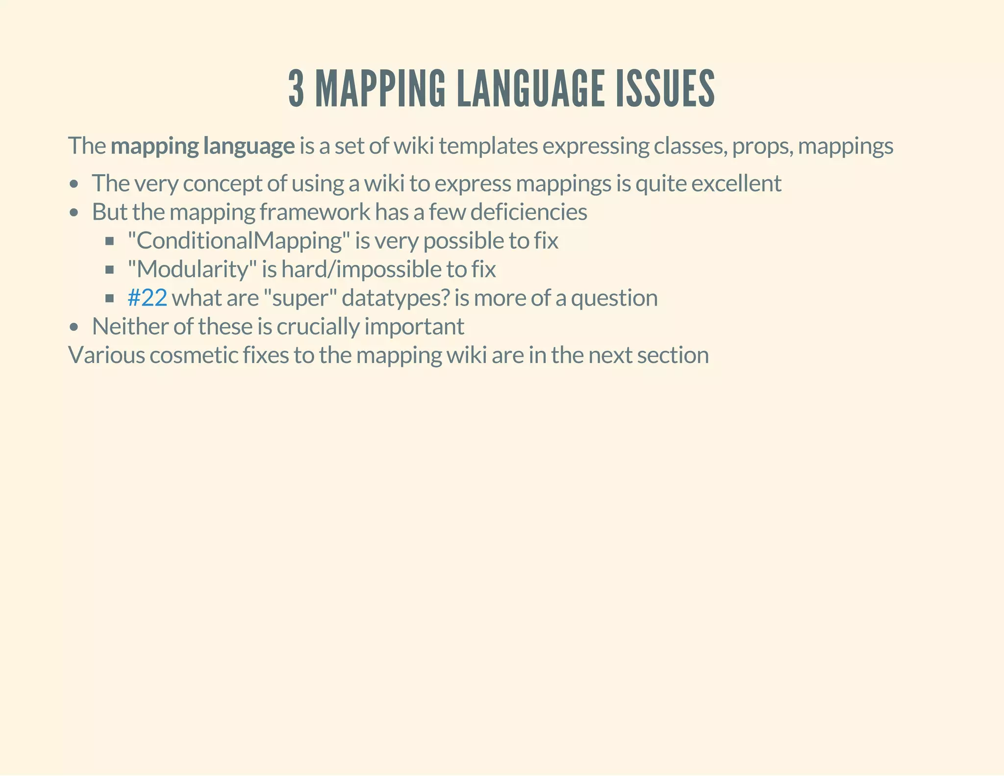 3 MAPPING LANGUAGE ISSUES
The mapping language is a set of wiki templates expressing classes, props, mappings
The very concept of using a wiki to express mappings is quite excellent
But the mapping framework has a few deficiencies
"ConditionalMapping" is very possible to fix
"Modularity" is hard/impossible to fix
what are "super" datatypes? is more of a question
Neither of these is crucially important
#22
Various cosmetic fixes to the mapping wiki are in the next section
 