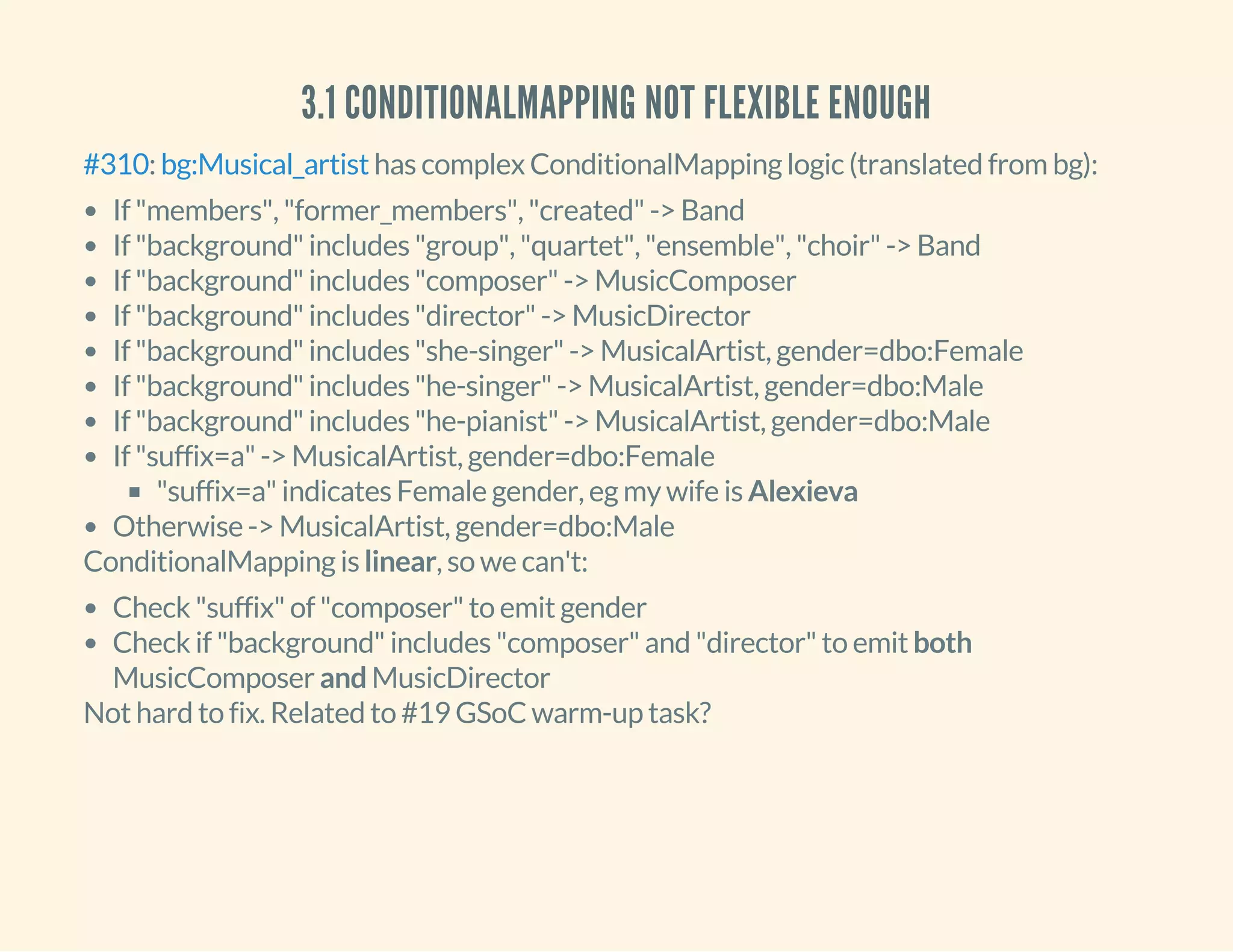 3.1 CONDITIONALMAPPING NOT FLEXIBLE ENOUGH
: has complex ConditionalMapping logic (translated from bg):#310 bg:Musical_artist
If "members", "former_members", "created" -> Band
If "background" includes "group", "quartet", "ensemble", "choir" -> Band
If "background" includes "composer" -> MusicComposer
If "background" includes "director" -> MusicDirector
If "background" includes "she-singer" -> MusicalArtist, gender=dbo:Female
If "background" includes "he-singer" -> MusicalArtist, gender=dbo:Male
If "background" includes "he-pianist" -> MusicalArtist, gender=dbo:Male
If "suffix=a" -> MusicalArtist, gender=dbo:Female
"suffix=a" indicates Female gender, eg my wife is Alexieva
Otherwise -> MusicalArtist, gender=dbo:Male
ConditionalMapping is linear, so we can't:
Check "suffix" of "composer" to emit gender
Check if "background" includes "composer" and "director" to emit both
MusicComposer and MusicDirector
Not hard to fix. Related to #19 GSoC warm-up task?
 