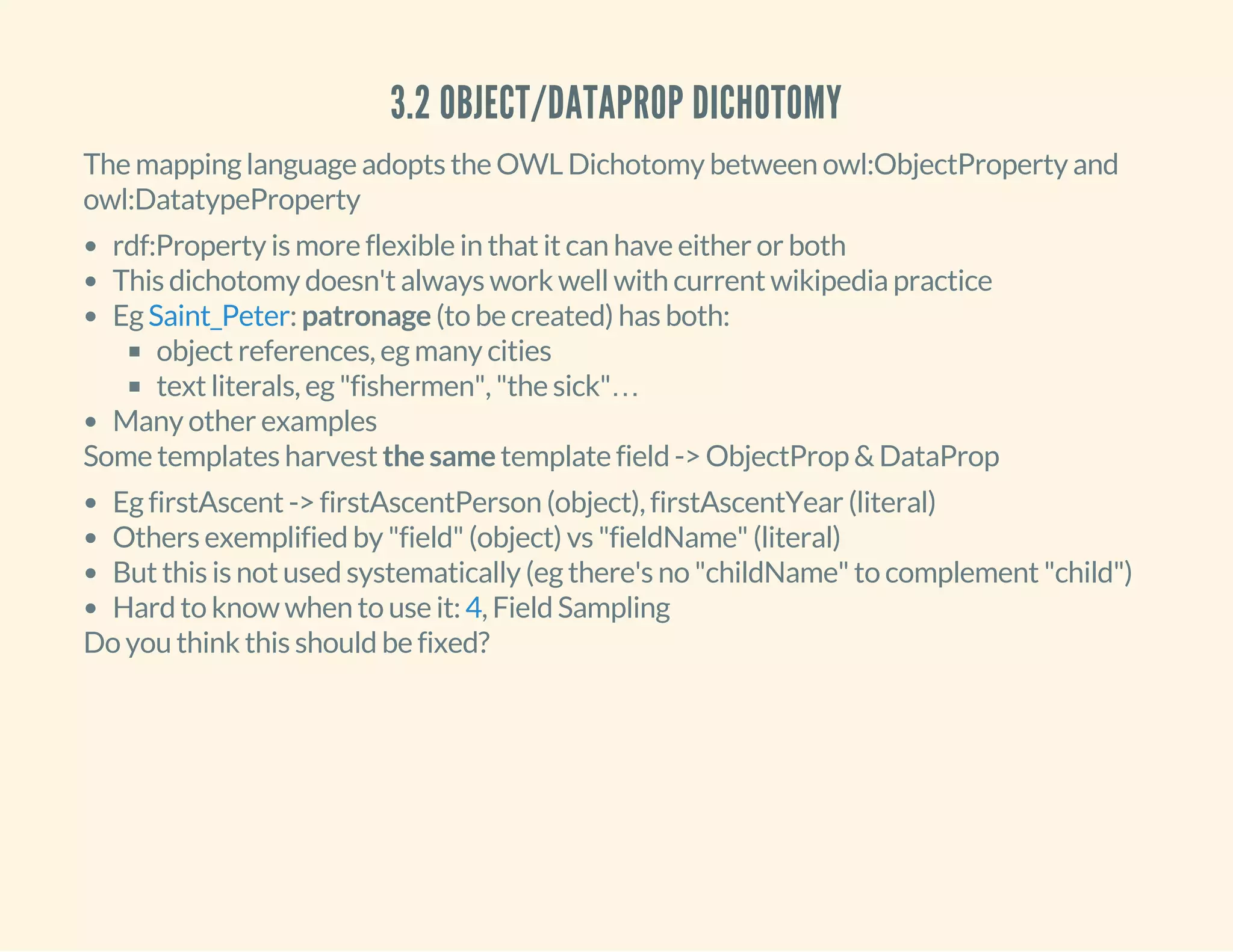 3.2 OBJECT/DATAPROP DICHOTOMY
The mapping language adopts the OWL Dichotomy between owl:ObjectProperty and
owl:DatatypeProperty
rdf:Property is more flexible in that it can have either or both
This dichotomy doesn't always work well with current wikipedia practice
Eg : patronage (to be created) has both:
object references, eg many cities
text literals, eg "fishermen", "the sick"…
Many other examples
Saint_Peter
Some templates harvest the same template field -> ObjectProp & DataProp
Eg firstAscent -> firstAscentPerson (object), firstAscentYear (literal)
Others exemplified by "field" (object) vs "fieldName" (literal)
But this is not used systematically (eg there's no "childName" to complement "child")
Hard to know when to use it: , Field Sampling4
Do you think this should be fixed?
 