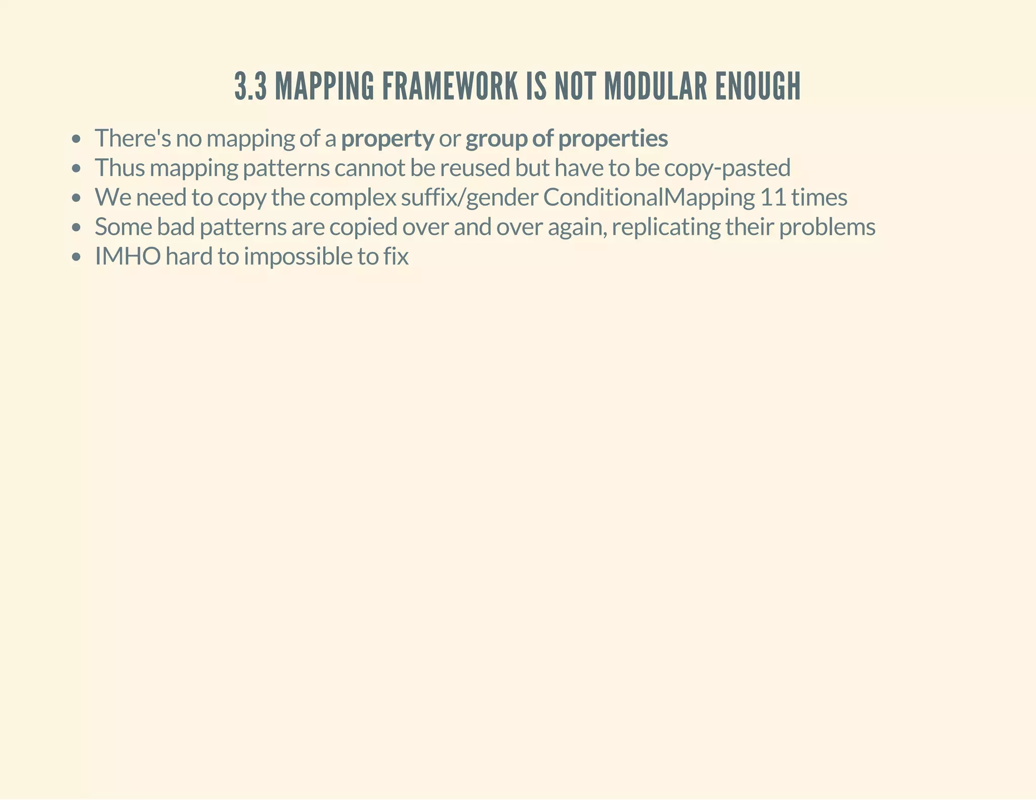 3.3 MAPPING FRAMEWORK IS NOT MODULAR ENOUGH
There's no mapping of a property or group of properties
Thus mapping patterns cannot be reused but have to be copy-pasted
We need to copy the complex suffix/gender ConditionalMapping 11 times
Some bad patterns are copied over and over again, replicating their problems
IMHO hard to impossible to fix
 