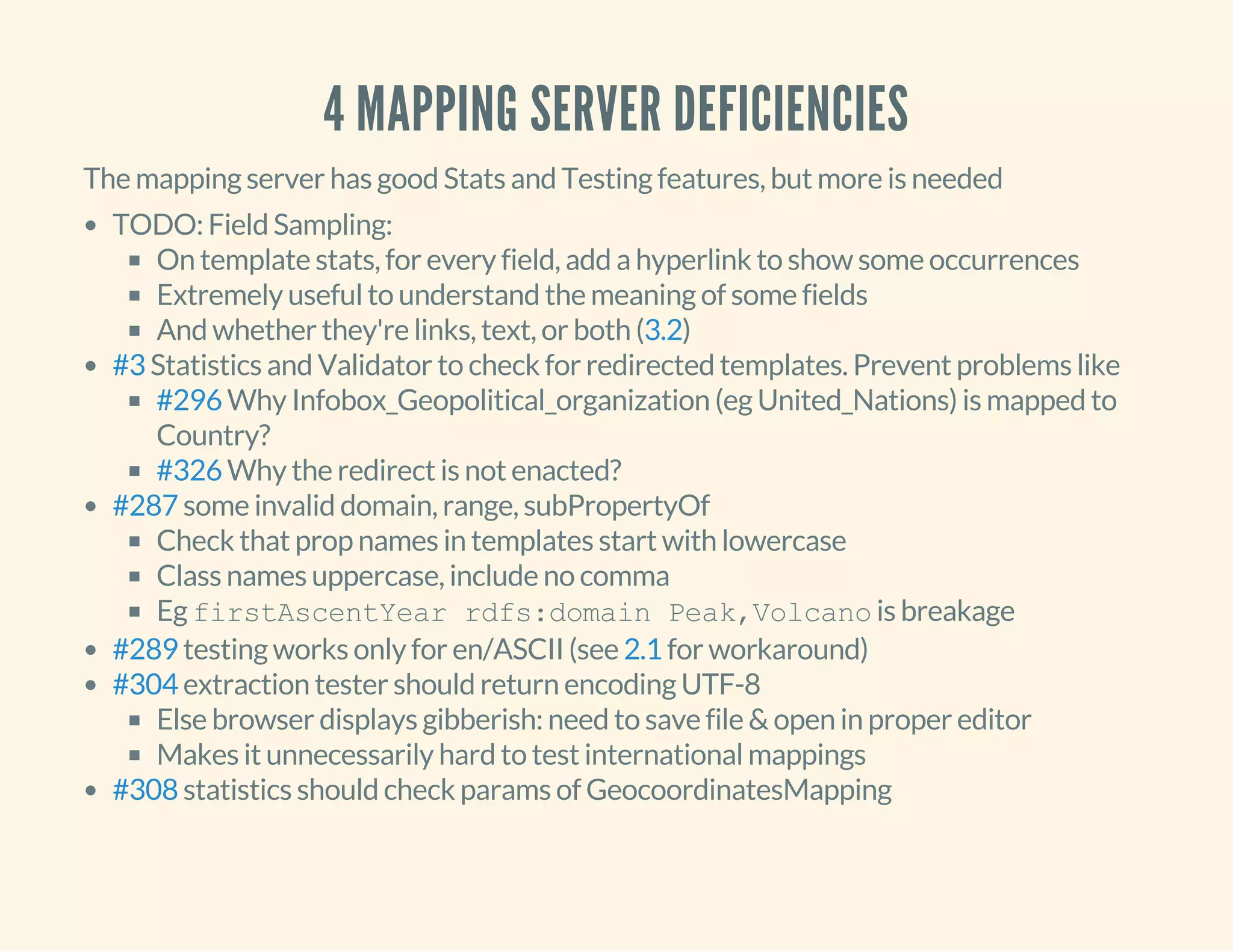 4 MAPPING SERVER DEFICIENCIES
The mapping server has good Stats and Testing features, but more is needed
TODO: Field Sampling:
On template stats, for every field, add a hyperlink to show some occurrences
Extremely useful to understand the meaning of some fields
And whether they're links, text, or both ( )
Statistics and Validator to check for redirected templates. Prevent problems like
Why Infobox_Geopolitical_organization (eg United_Nations) is mapped to
Country?
Why the redirect is not enacted?
some invalid domain, range, subPropertyOf
Check that prop names in templates start with lowercase
Class names uppercase, include no comma
Eg firstAscentYear rdfs:domain Peak,Volcano is breakage
testing works only for en/ASCII (see for workaround)
extraction tester should return encoding UTF-8
Else browser displays gibberish: need to save file & open in proper editor
Makes it unnecessarily hard to test international mappings
statistics should check params of GeocoordinatesMapping
3.2
#3
#296
#326
#287
#289 2.1
#304
#308
 