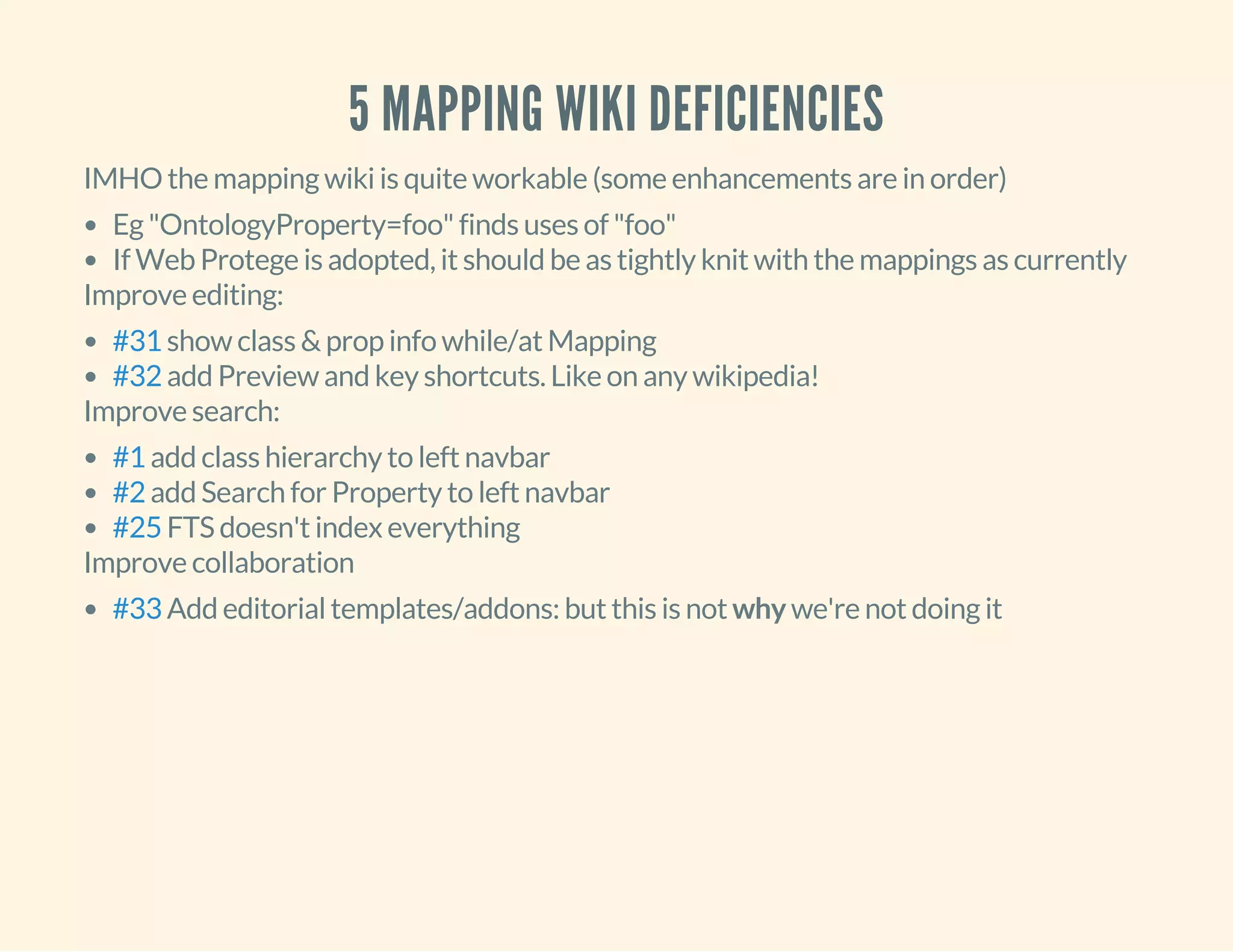 5 MAPPING WIKI DEFICIENCIES
IMHO the mapping wiki is quite workable (some enhancements are in order)
Eg "OntologyProperty=foo" finds uses of "foo"
If Web Protege is adopted, it should be as tightly knit with the mappings as currently
Improve editing:
show class & prop info while/at Mapping
add Preview and key shortcuts. Like on any wikipedia!
#31
#32
Improve search:
add class hierarchy to left navbar
add Search for Property to left navbar
FTS doesn't index everything
#1
#2
#25
Improve collaboration
Add editorial templates/addons: but this is not why we're not doing it#33
 