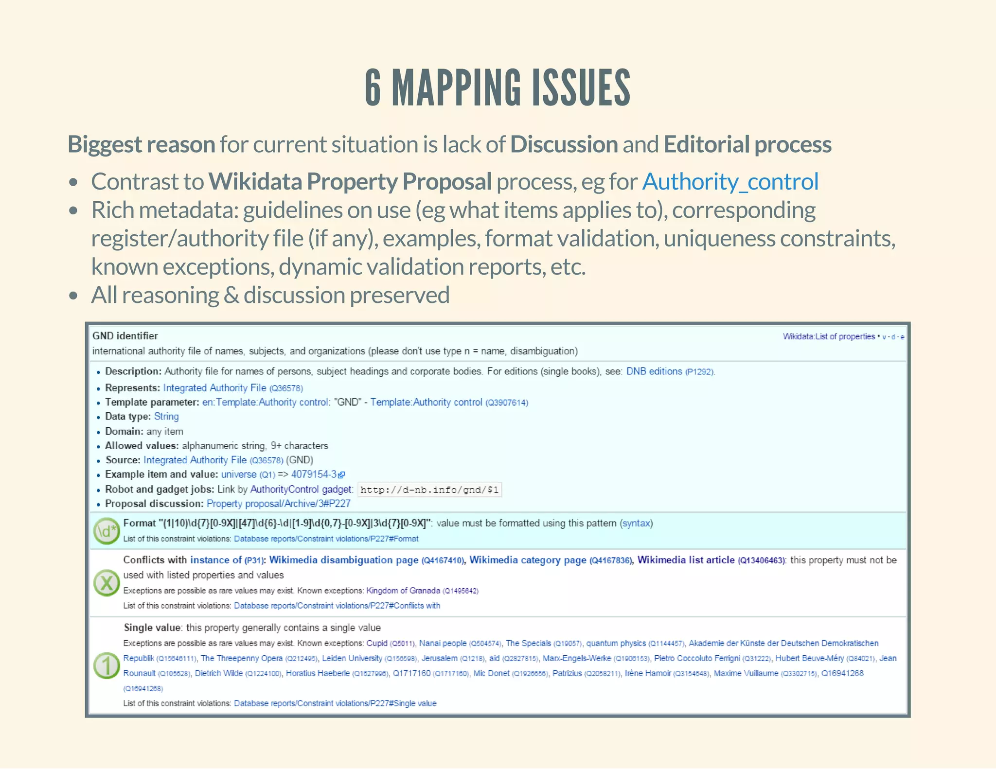 6 MAPPING ISSUES
Biggest reason for current situation is lack of Discussion and Editorial process
Contrast to Wikidata Property Proposal process, eg for
Rich metadata: guidelines on use (eg what items applies to), corresponding
register/authority file (if any), examples, format validation, uniqueness constraints,
known exceptions, dynamic validation reports, etc.
All reasoning & discussion preserved
Authority_control
 