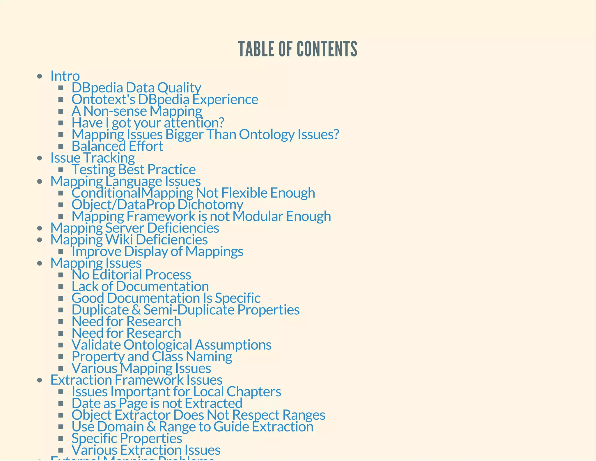 TABLE OF CONTENTS
Intro
DBpedia Data Quality
Ontotext's DBpedia Experience
A Non-sense Mapping
Have I got your attention?
Mapping Issues Bigger Than Ontology Issues?
Balanced Effort
Issue Tracking
Testing Best Practice
Mapping Language Issues
ConditionalMapping Not Flexible Enough
Object/DataProp Dichotomy
Mapping Framework is not Modular Enough
Mapping Server Deficiencies
Mapping Wiki Deficiencies
Improve Display of Mappings
Mapping Issues
No Editorial Process
Lack of Documentation
Good Documentation Is Specific
Duplicate & Semi-Duplicate Properties
Need for Research
Need for Research
Validate Ontological Assumptions
Property and Class Naming
Various Mapping Issues
Extraction Framework Issues
Issues Important for Local Chapters
Date as Page is not Extracted
Object Extractor Does Not Respect Ranges
Use Domain & Range to Guide Extraction
Specific Properties
Various Extraction Issues
 