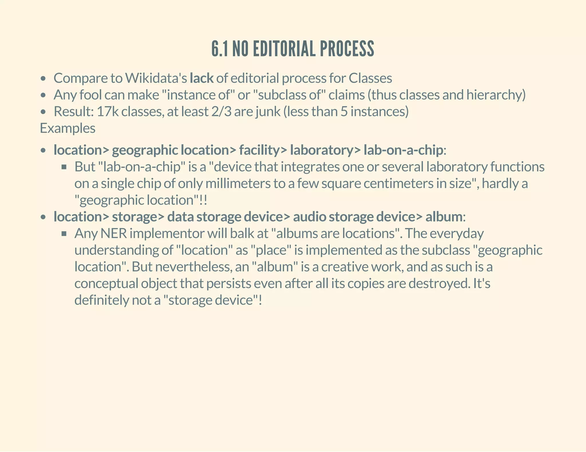 6.1 NO EDITORIAL PROCESS
Compare to Wikidata's lack of editorial process for Classes
Any fool can make "instance of" or "subclass of" claims (thus classes and hierarchy)
Result: 17k classes, at least 2/3 are junk (less than 5 instances)
Examples
location> geographic location> facility> laboratory> lab-on-a-chip:
But "lab-on-a-chip" is a "device that integrates one or several laboratory functions
on a single chip of only millimeters to a few square centimeters in size", hardly a
"geographic location"!!
location> storage> data storage device> audio storage device> album:
Any NER implementor will balk at "albums are locations". The everyday
understanding of "location" as "place" is implemented as the subclass "geographic
location". But nevertheless, an "album" is a creative work, and as such is a
conceptual object that persists even after all its copies are destroyed. It's
definitely not a "storage device"!
 