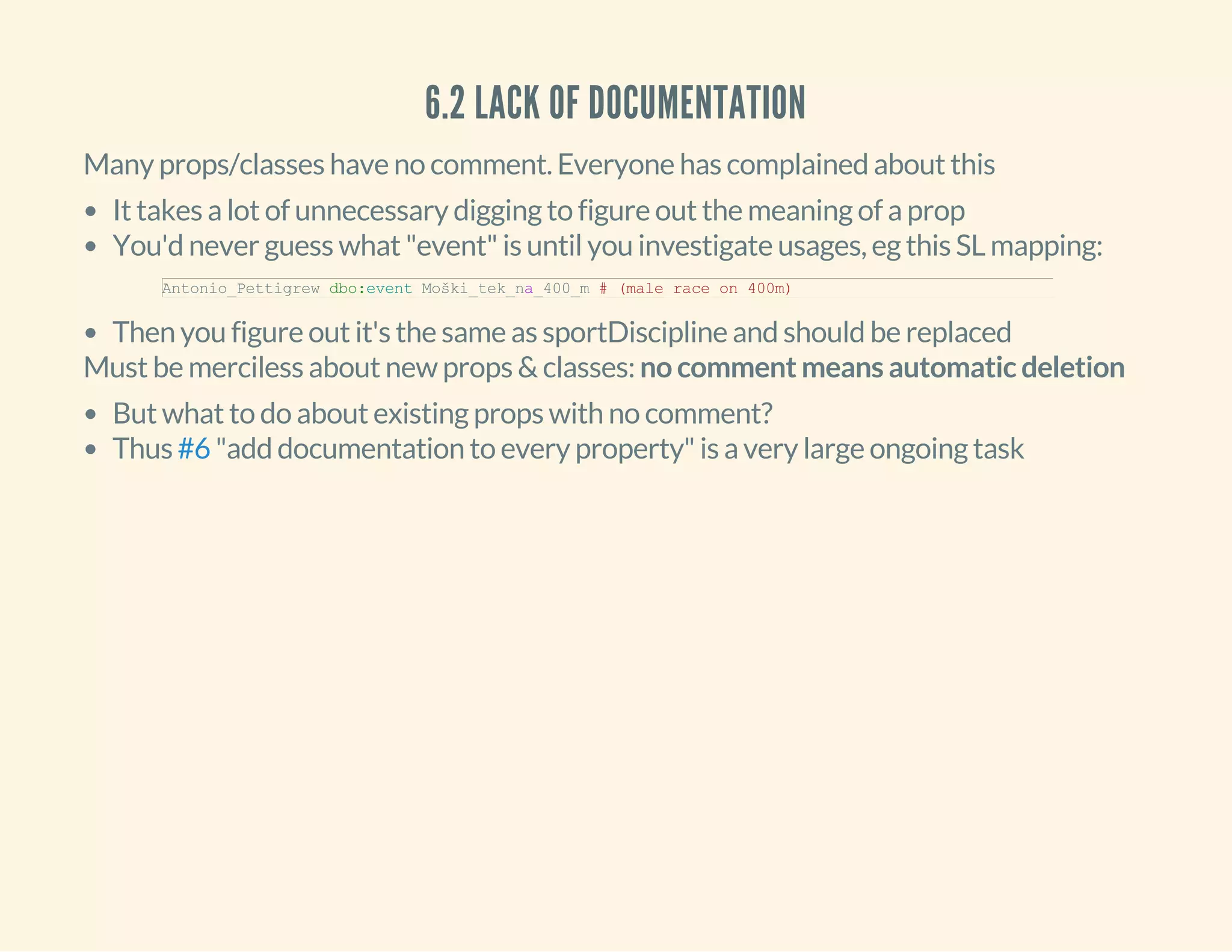 6.2 LACK OF DOCUMENTATION
Many props/classes have no comment. Everyone has complained about this
It takes a lot of unnecessary digging to figure out the meaning of a prop
You'd never guess what "event" is until you investigate usages, eg this SL mapping:
Then you figure out it's the same as sportDiscipline and should be replaced
Antonio_Pettigrew dbo:event Moški_tek_na_400_m # (male race on 400m)
Must be merciless about new props & classes: no comment means automatic deletion
But what to do about existing props with no comment?
Thus "add documentation to every property" is a very large ongoing task#6
 