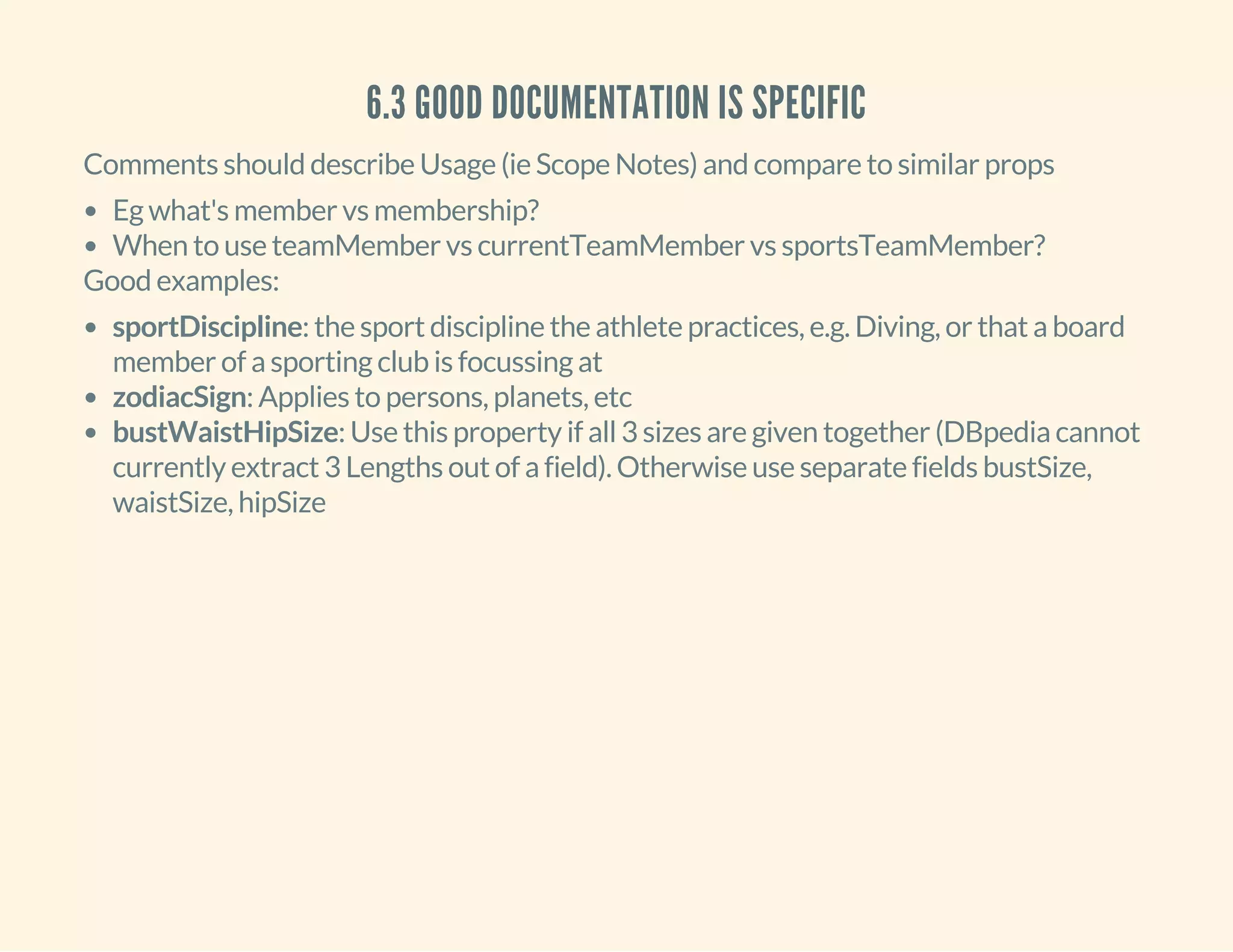 6.3 GOOD DOCUMENTATION IS SPECIFIC
Comments should describe Usage (ie Scope Notes) and compare to similar props
Eg what's member vs membership?
When to use teamMember vs currentTeamMember vs sportsTeamMember?
Good examples:
sportDiscipline: the sport discipline the athlete practices, e.g. Diving, or that a board
member of a sporting club is focussing at
zodiacSign: Applies to persons, planets, etc
bustWaistHipSize: Use this property if all 3 sizes are given together (DBpedia cannot
currently extract 3 Lengths out of a field). Otherwise use separate fields bustSize,
waistSize, hipSize
 