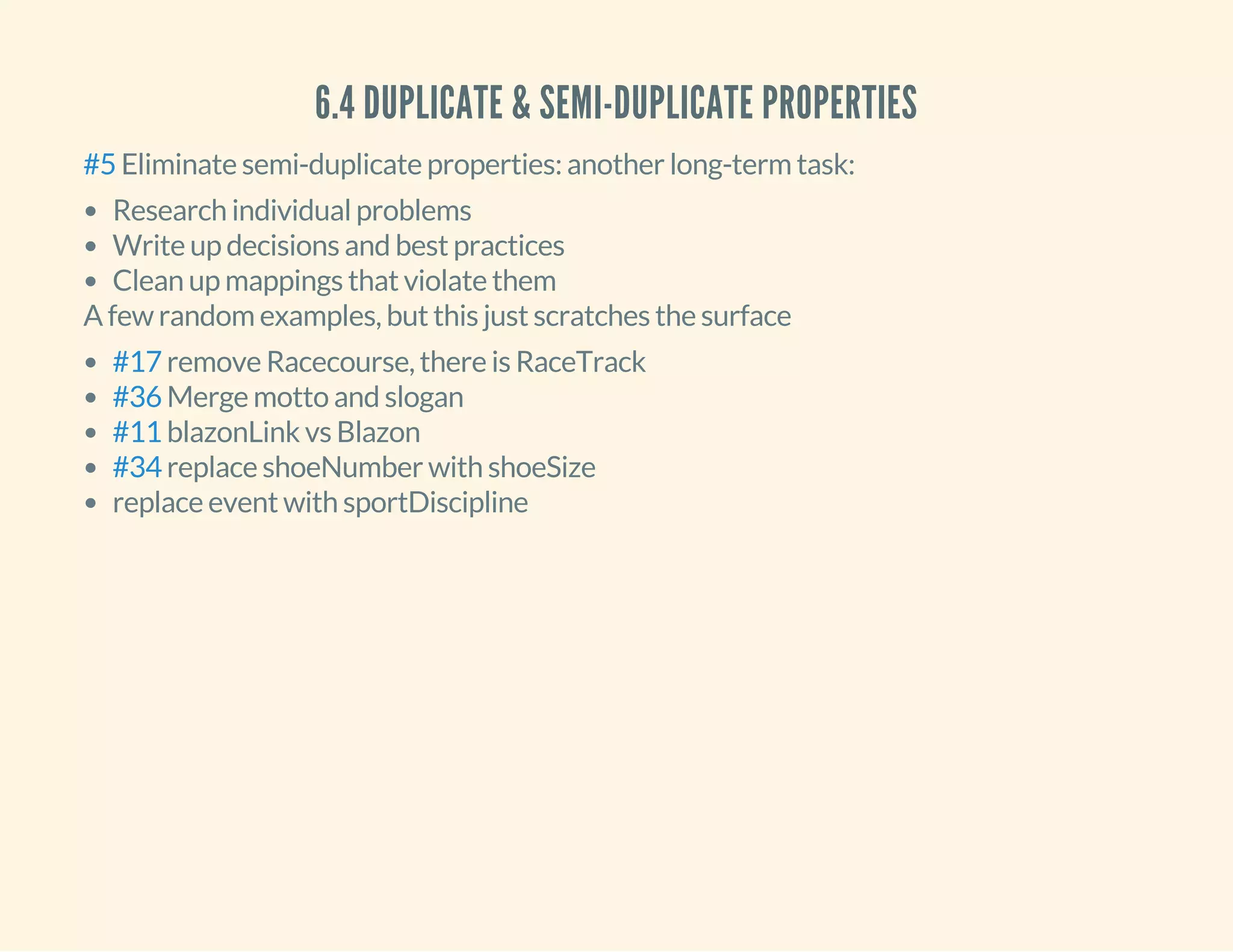 6.4 DUPLICATE & SEMI-DUPLICATE PROPERTIES
Eliminate semi-duplicate properties: another long-term task:#5
Research individual problems
Write up decisions and best practices
Clean up mappings that violate them
A few random examples, but this just scratches the surface
remove Racecourse, there is RaceTrack
Merge motto and slogan
blazonLink vs Blazon
replace shoeNumber with shoeSize
replace event with sportDiscipline
#17
#36
#11
#34
 