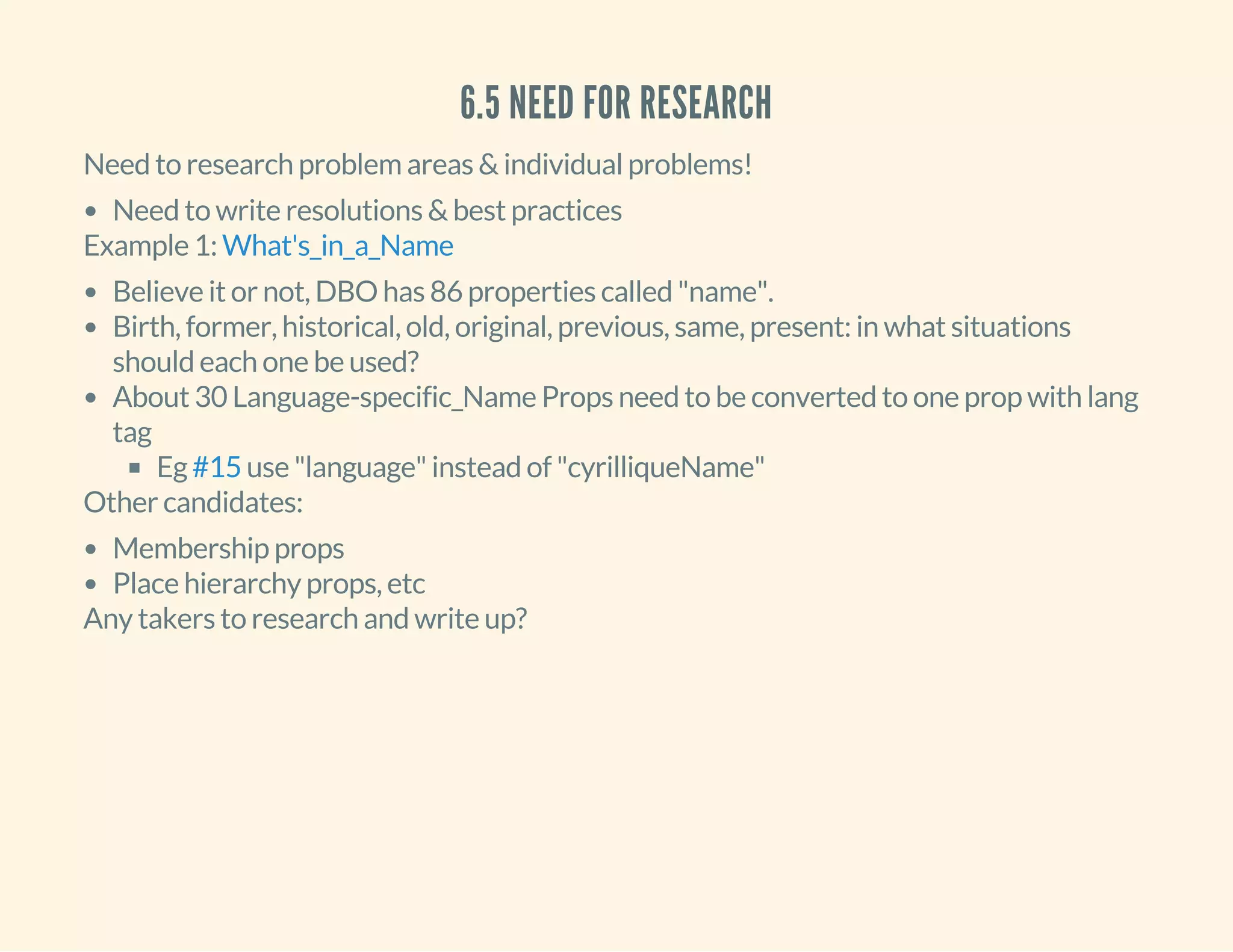 6.5 NEED FOR RESEARCH
Need to research problem areas & individual problems!
Need to write resolutions & best practices
Example 1: What's_in_a_Name
Believe it or not, DBO has 86 properties called "name".
Birth, former, historical, old, original, previous, same, present: in what situations
should each one be used?
About 30 Language-specific_Name Props need to be converted to one prop with lang
tag
Eg use "language" instead of "cyrilliqueName"#15
Other candidates:
Membership props
Place hierarchy props, etc
Any takers to research and write up?
 