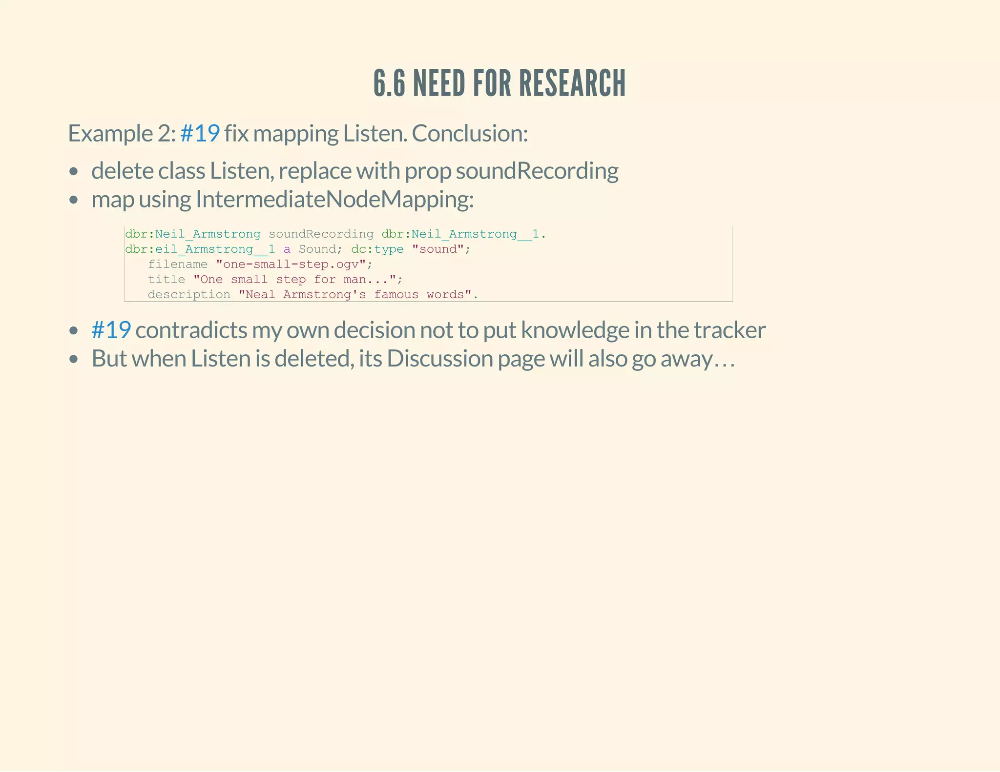 6.6 NEED FOR RESEARCH
Example 2: fix mapping Listen. Conclusion:#19
delete class Listen, replace with prop soundRecording
map using IntermediateNodeMapping:
contradicts my own decision not to put knowledge in the tracker
But when Listen is deleted, its Discussion page will also go away…
dbr:Neil_Armstrong soundRecording dbr:Neil_Armstrong__1.
dbr:eil_Armstrong__1 a Sound; dc:type "sound";
   filename "one­small­step.ogv"; 
   title "One small step for man...";
   description "Neal Armstrong's famous words".
#19
 