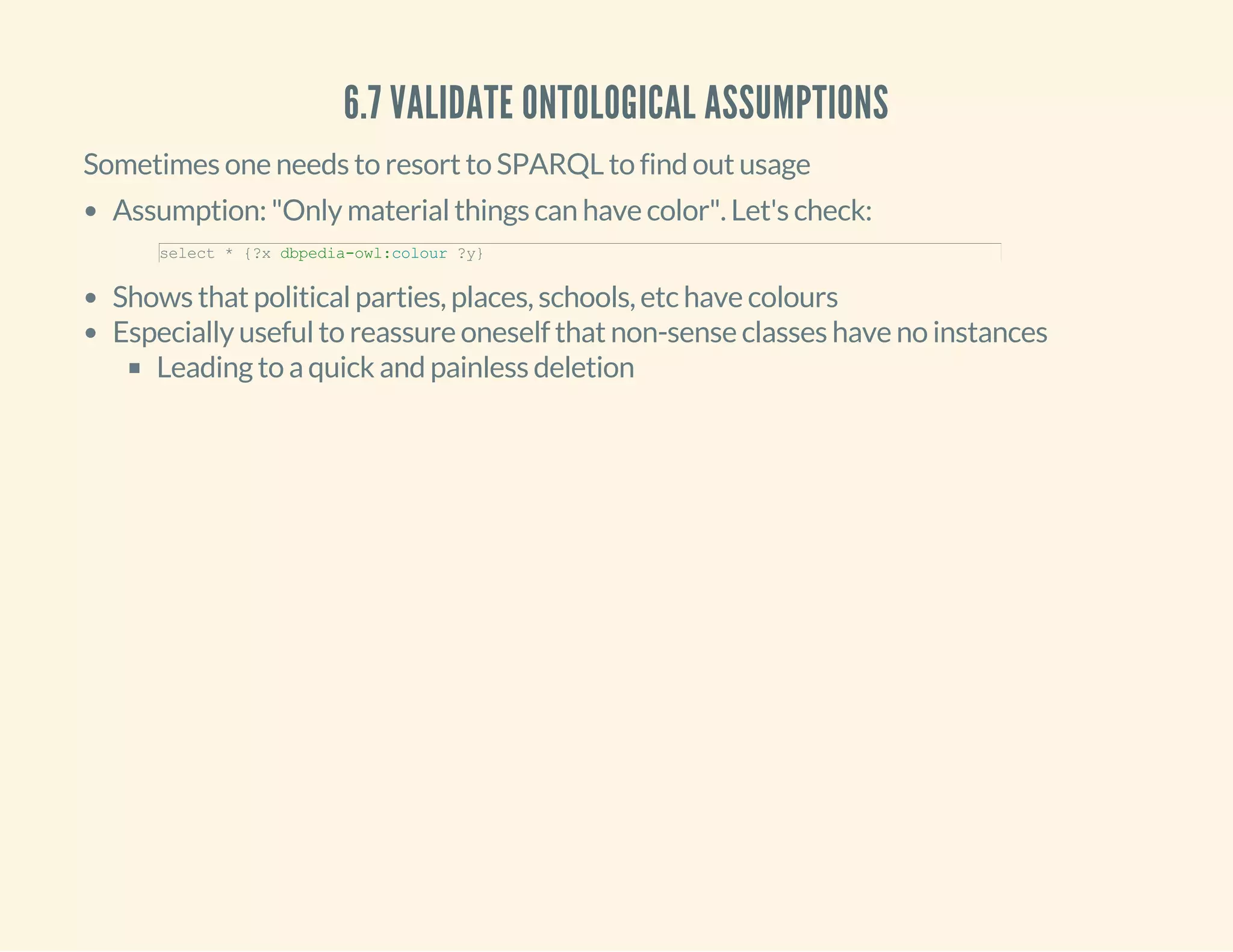 6.7 VALIDATE ONTOLOGICAL ASSUMPTIONS
Sometimes one needs to resort to SPARQL to find out usage
Assumption: "Only material things can have color". Let's check:
Shows that political parties, places, schools, etc have colours
Especially useful to reassure oneself that non-sense classes have no instances
Leading to a quick and painless deletion
select * {?x dbpedia­owl:colour ?y}
 