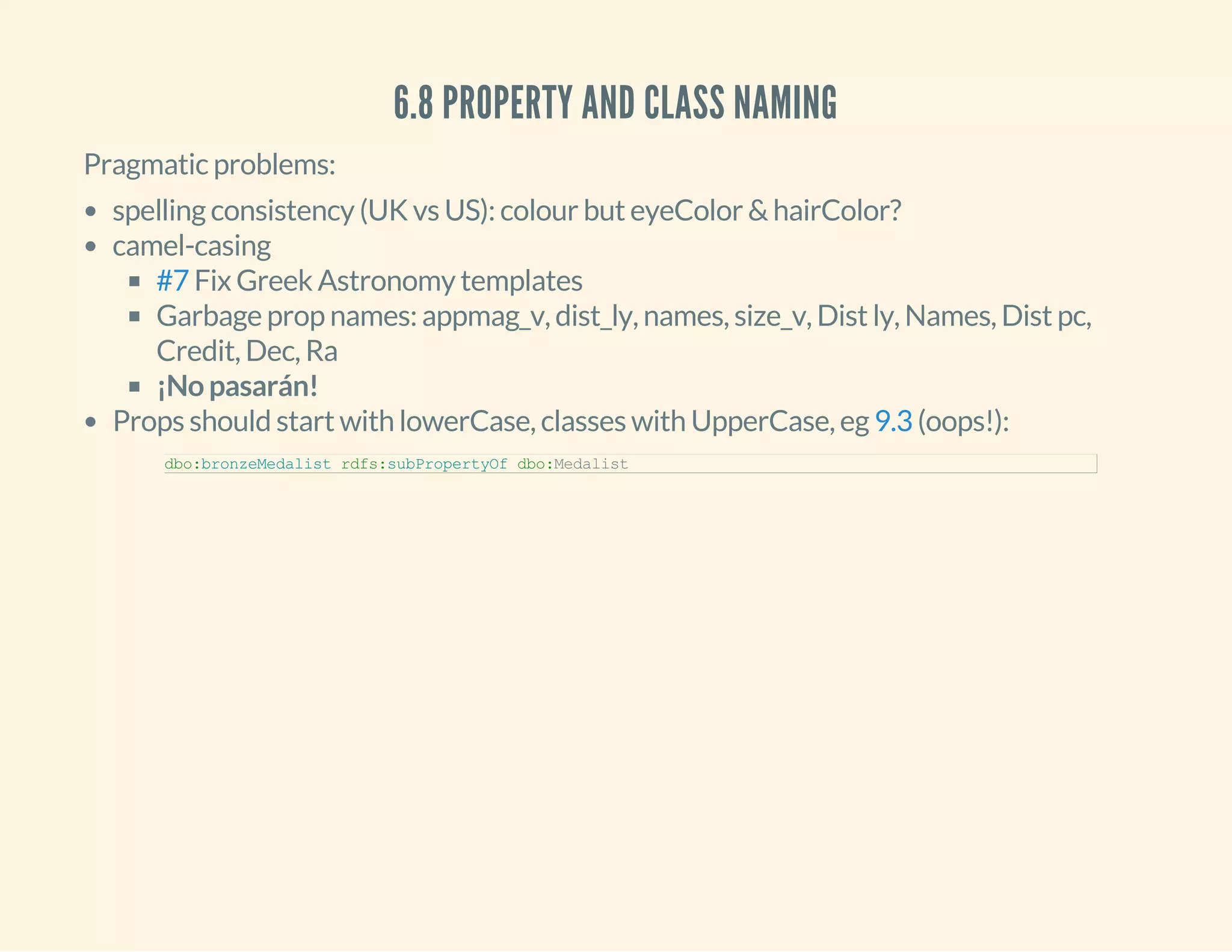 6.8 PROPERTY AND CLASS NAMING
Pragmatic problems:
spelling consistency (UK vs US): colour but eyeColor & hairColor?
camel-casing
Fix Greek Astronomy templates
Garbage prop names: appmag_v, dist_ly, names, size_v, Dist ly, Names, Dist pc,
Credit, Dec, Ra
¡No pasarán!
Props should start with lowerCase, classes with UpperCase, eg (oops!):
#7
9.3
dbo:bronzeMedalist rdfs:subPropertyOf dbo:Medalist
 