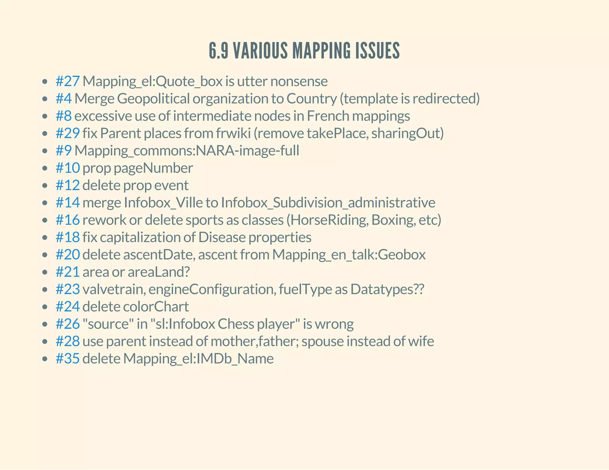 6.9 VARIOUS MAPPING ISSUES
Mapping_el:Quote_box is utter nonsense
Merge Geopolitical organization to Country (template is redirected)
excessive use of intermediate nodes in French mappings
fix Parent places from frwiki (remove takePlace, sharingOut)
Mapping_commons:NARA-image-full
prop pageNumber
delete prop event
merge Infobox_Ville to Infobox_Subdivision_administrative
rework or delete sports as classes (HorseRiding, Boxing, etc)
fix capitalization of Disease properties
delete ascentDate, ascent from Mapping_en_talk:Geobox
area or areaLand?
valvetrain, engineConfiguration, fuelType as Datatypes??
delete colorChart
"source" in "sl:Infobox Chess player" is wrong
use parent instead of mother,father; spouse instead of wife
delete Mapping_el:IMDb_Name
#27
#4
#8
#29
#9
#10
#12
#14
#16
#18
#20
#21
#23
#24
#26
#28
#35
 