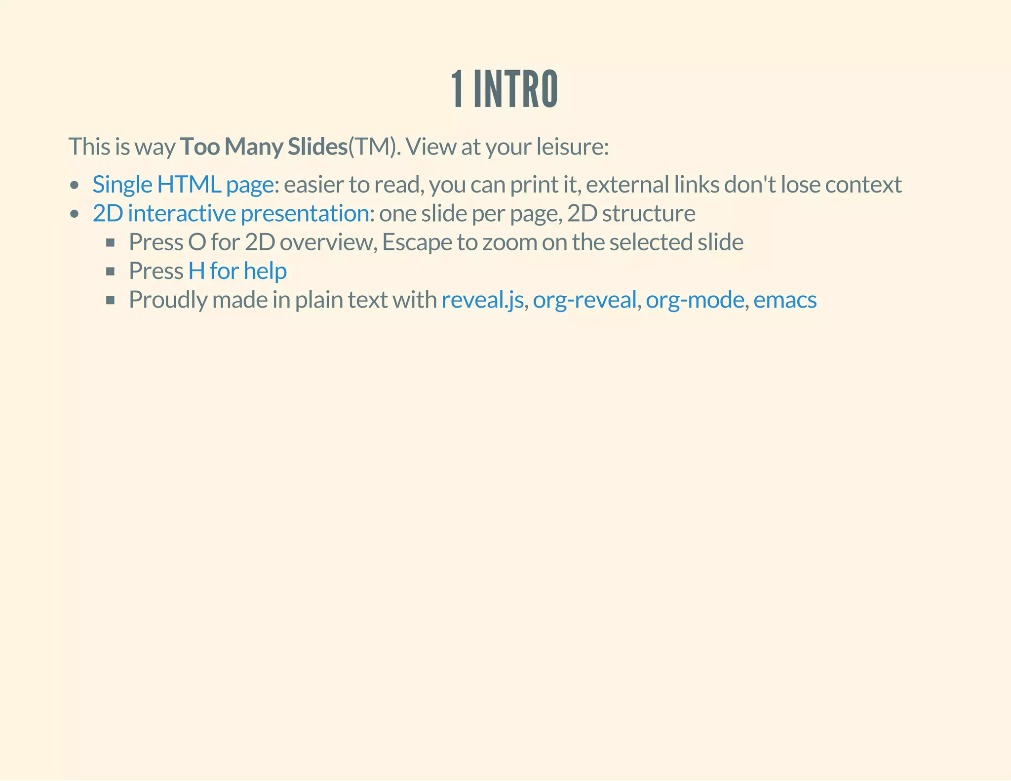 1 INTRO
This is way Too Many Slides(TM). View at your leisure:
: easier to read, you can print it, external links don't lose context
: one slide per page, 2D structure
Press O for 2D overview, Escape to zoom on the selected slide
Press
Proudly made in plain text with , , ,
Single HTML page
2D interactive presentation
H for help
reveal.js org-reveal org-mode emacs
 