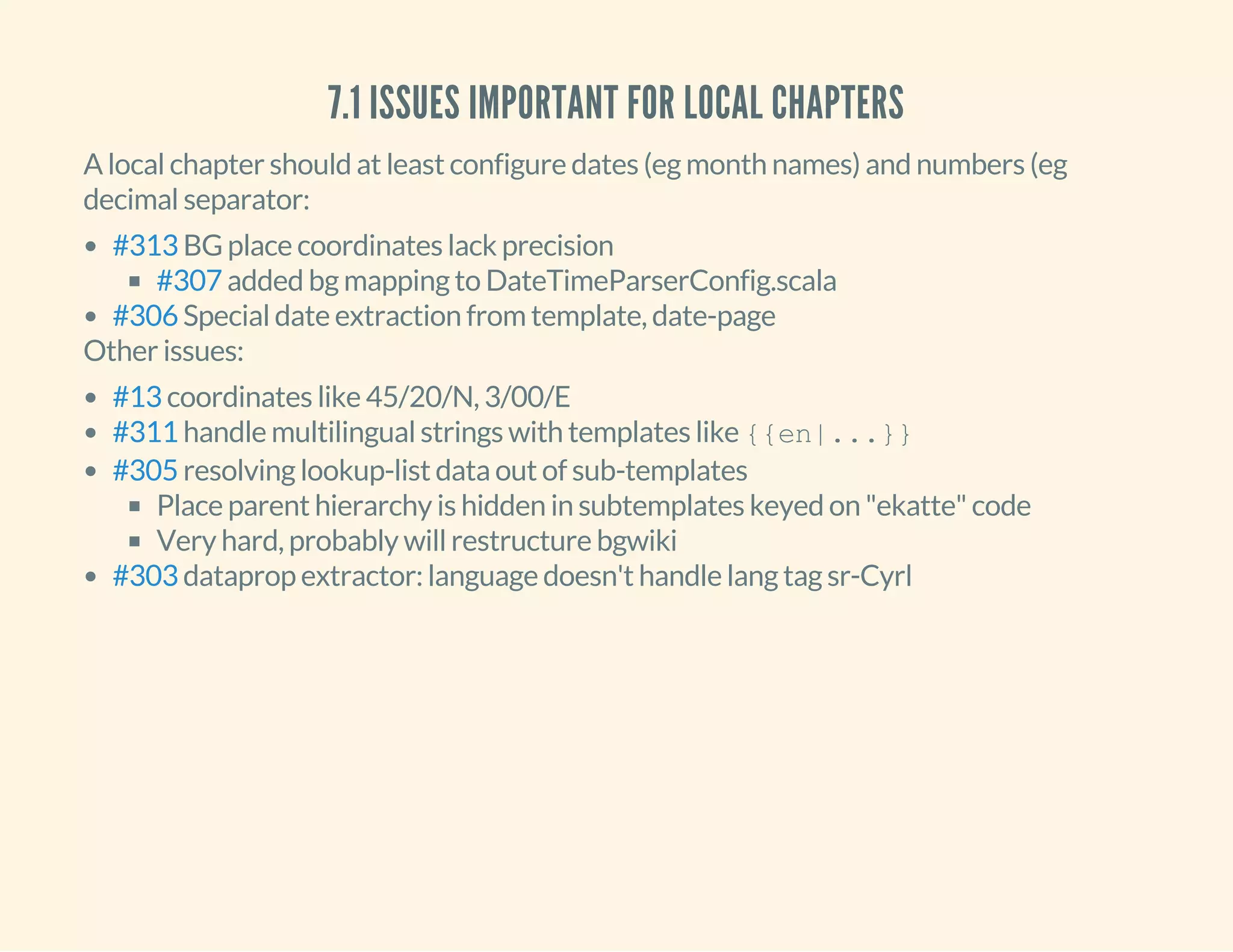 7.1 ISSUES IMPORTANT FOR LOCAL CHAPTERS
A local chapter should at least configure dates (eg month names) and numbers (eg
decimal separator:
BG place coordinates lack precision
added bg mapping to DateTimeParserConfig.scala
Special date extraction from template, date-page
#313
#307
#306
Other issues:
coordinates like 45/20/N, 3/00/E
handle multilingual strings with templates like {{en|...}}
resolving lookup-list data out of sub-templates
Place parent hierarchy is hidden in subtemplates keyed on "ekatte" code
Very hard, probably will restructure bgwiki
dataprop extractor: language doesn't handle lang tag sr-Cyrl
#13
#311
#305
#303
 