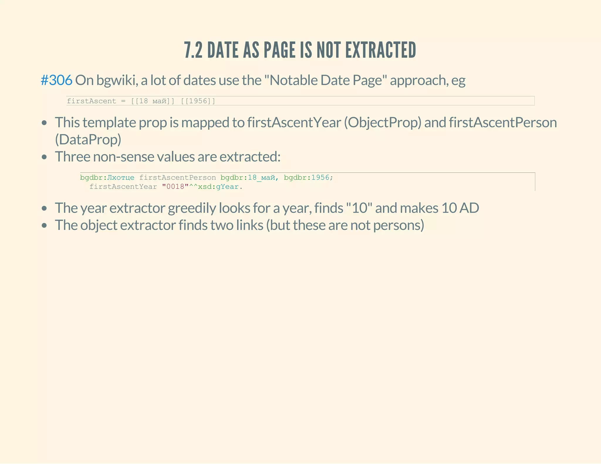 7.2 DATE AS PAGE IS NOT EXTRACTED
On bgwiki, a lot of dates use the "Notable Date Page" approach, eg#306
firstAscent = [[18 май]] [[1956]]
This template prop is mapped to firstAscentYear (ObjectProp) and firstAscentPerson
(DataProp)
Three non-sense values are extracted:
The year extractor greedily looks for a year, finds "10" and makes 10 AD
The object extractor finds two links (but these are not persons)
bgdbr:Лхотце firstAscentPerson bgdbr:18_май, bgdbr:1956;
  firstAscentYear "0018"^^xsd:gYear.
 