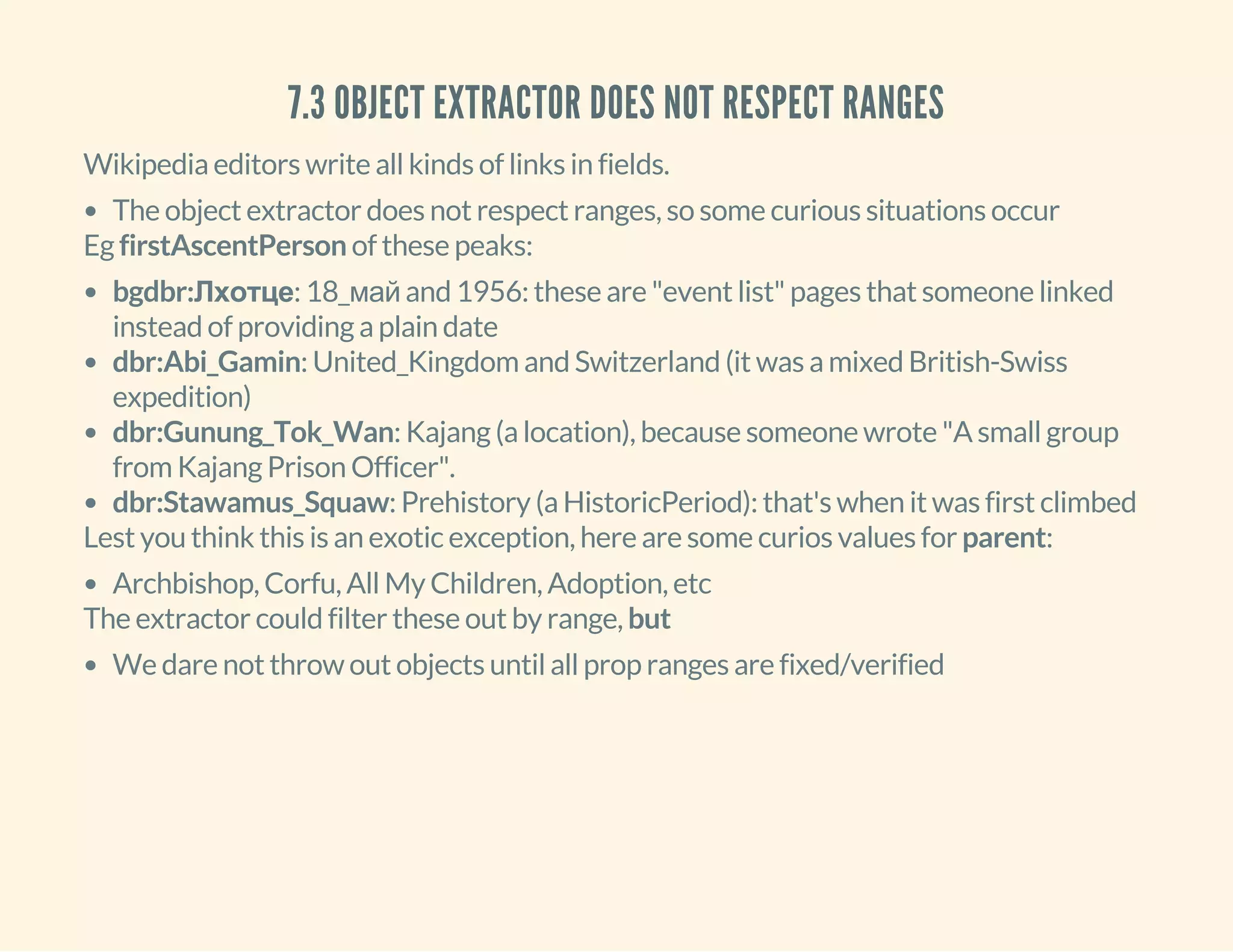 7.3 OBJECT EXTRACTOR DOES NOT RESPECT RANGES
Wikipedia editors write all kinds of links in fields.
The object extractor does not respect ranges, so some curious situations occur
Eg firstAscentPerson of these peaks:
bgdbr:Лхотце: 18_май and 1956: these are "event list" pages that someone linked
instead of providing a plain date
dbr:Abi_Gamin: United_Kingdom and Switzerland (it was a mixed British-Swiss
expedition)
dbr:Gunung_Tok_Wan: Kajang (a location), because someone wrote "A small group
from Kajang Prison Officer".
dbr:Stawamus_Squaw: Prehistory (a HistoricPeriod): that's when it was first climbed
Lest you think this is an exotic exception, here are some curios values for parent:
Archbishop, Corfu, All My Children, Adoption, etc
The extractor could filter these out by range, but
We dare not throw out objects until all prop ranges are fixed/verified
 