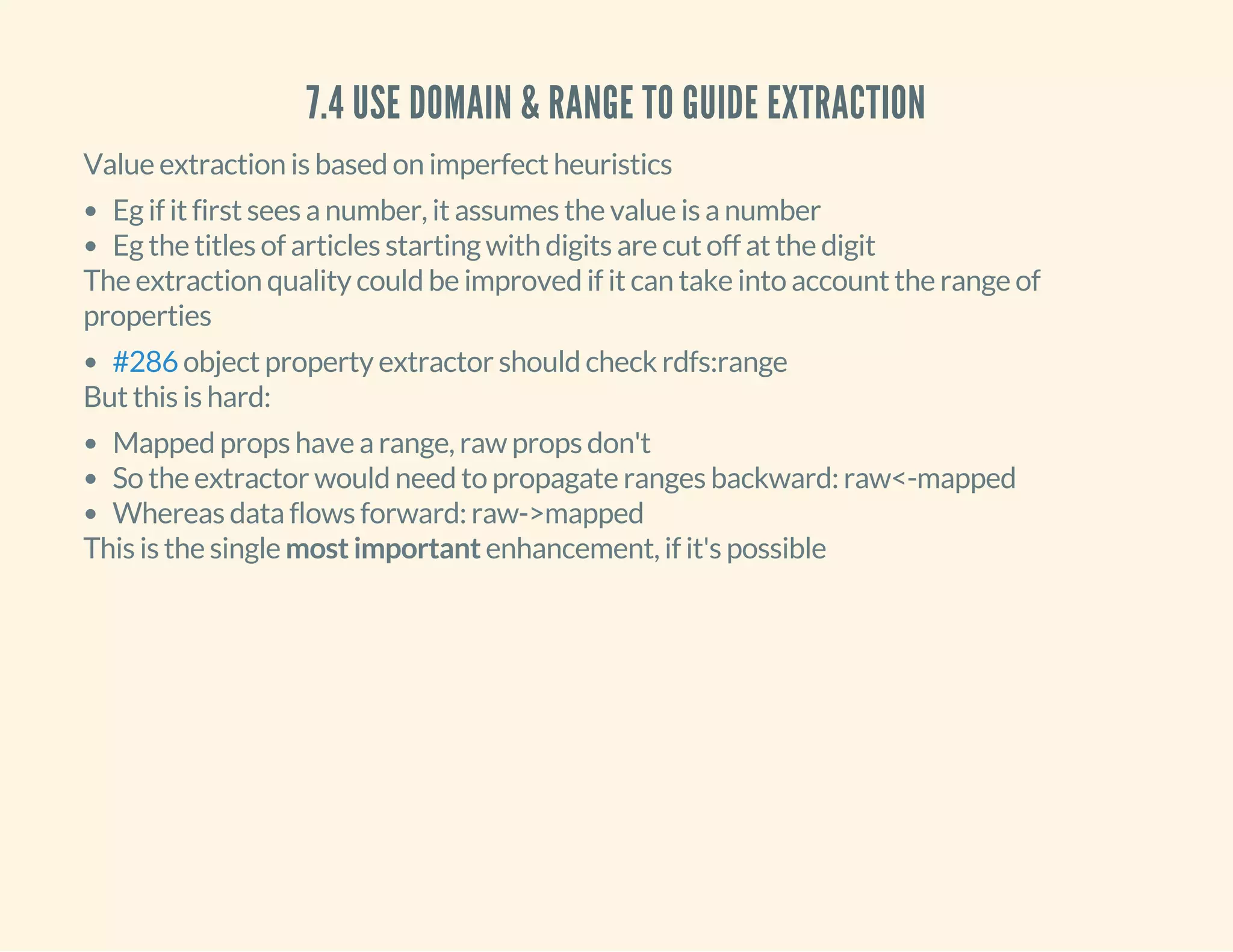 7.4 USE DOMAIN & RANGE TO GUIDE EXTRACTION
Value extraction is based on imperfect heuristics
Eg if it first sees a number, it assumes the value is a number
Eg the titles of articles starting with digits are cut off at the digit
The extraction quality could be improved if it can take into account the range of
properties
object property extractor should check rdfs:range#286
But this is hard:
Mapped props have a range, raw props don't
So the extractor would need to propagate ranges backward: raw<-mapped
Whereas data flows forward: raw->mapped
This is the single most important enhancement, if it's possible
 