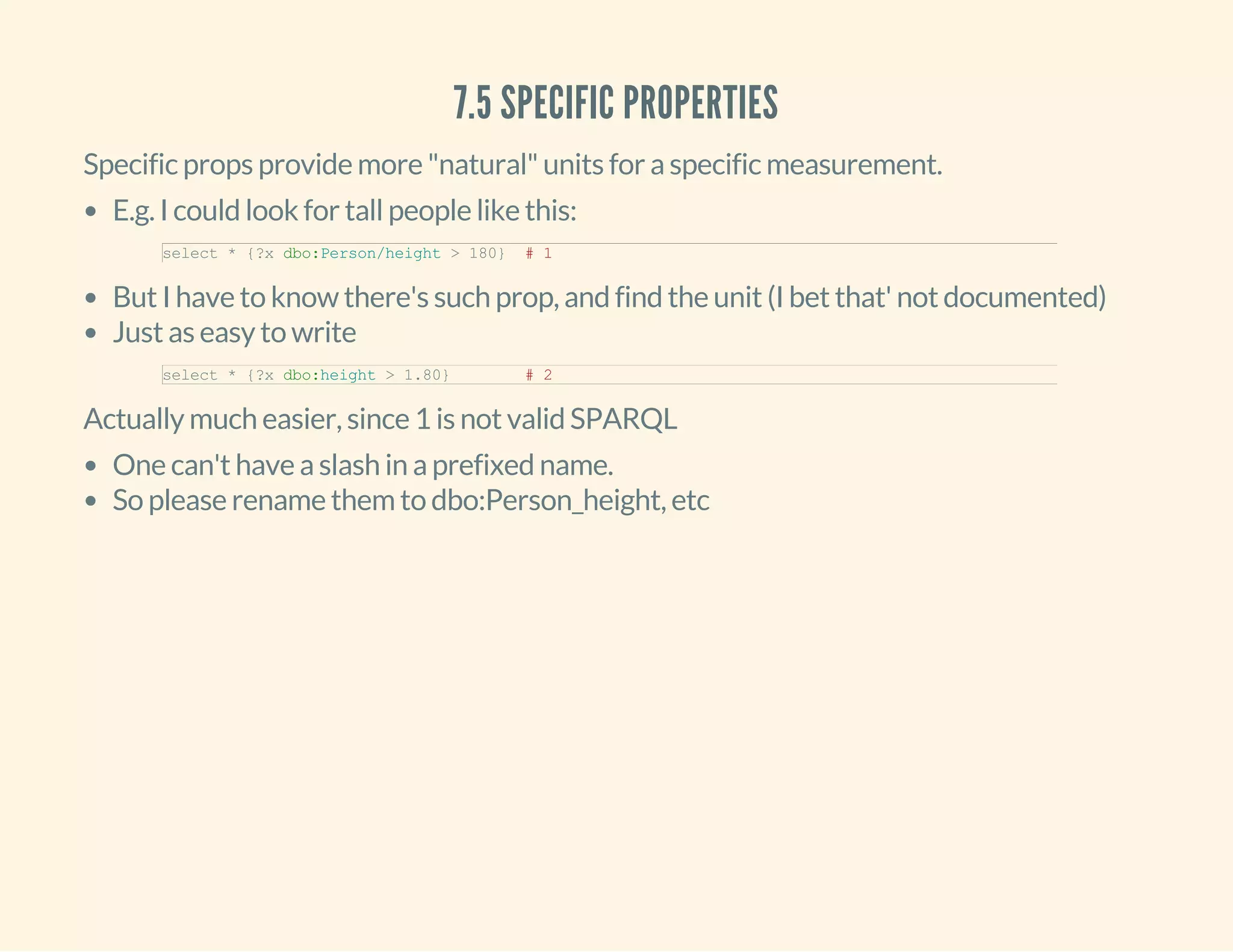 7.5 SPECIFIC PROPERTIES
Specific props provide more "natural" units for a specific measurement.
E.g. I could look for tall people like this:
But I have to know there's such prop, and find the unit (I bet that' not documented)
Just as easy to write
select * {?x dbo:Person/height > 180}  # 1
select * {?x dbo:height > 1.80}        # 2
Actually much easier, since 1 is not valid SPARQL
One can't have a slash in a prefixed name.
So please rename them to dbo:Person_height, etc
 