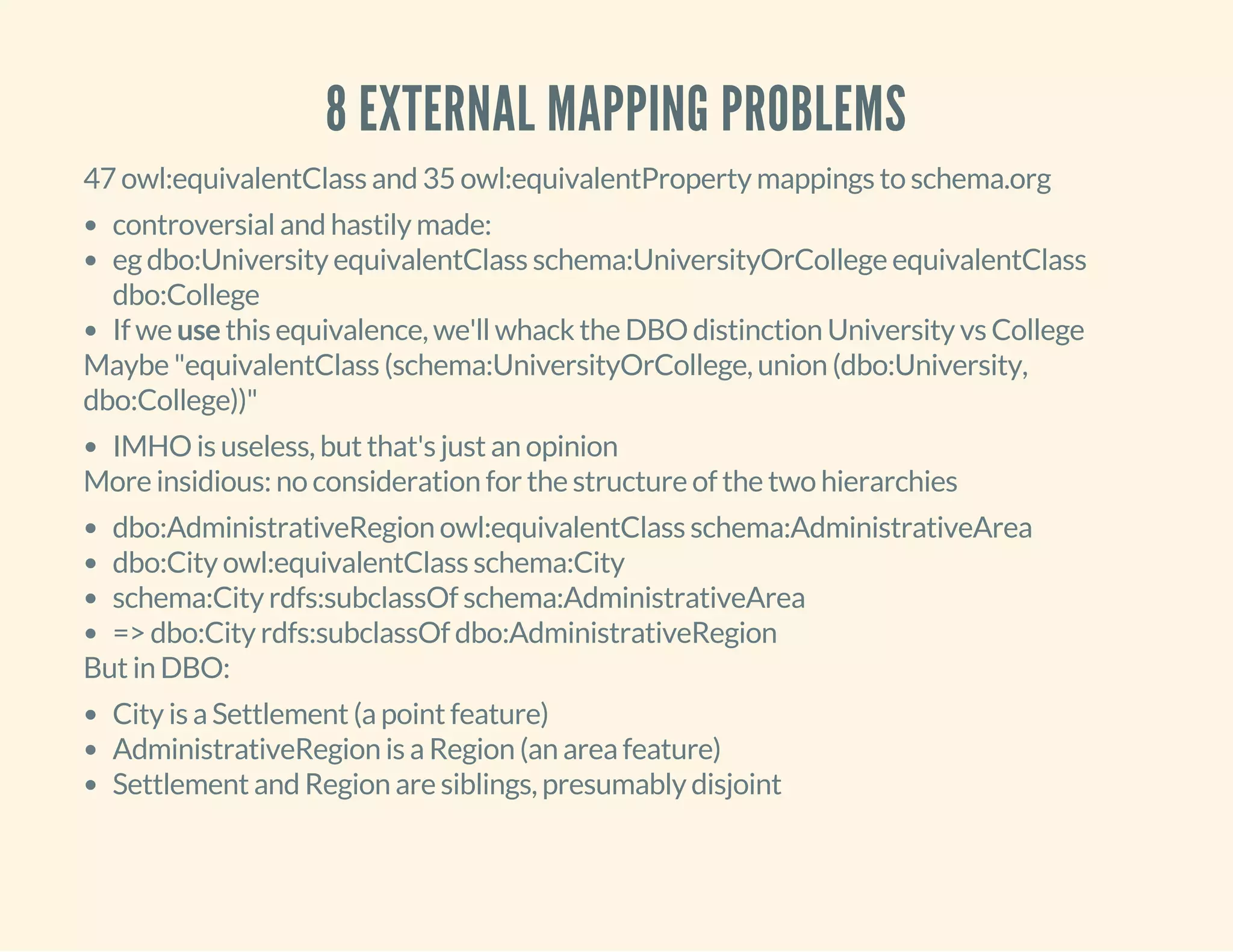 8 EXTERNAL MAPPING PROBLEMS
47 owl:equivalentClass and 35 owl:equivalentProperty mappings to schema.org
controversial and hastily made:
eg dbo:University equivalentClass schema:UniversityOrCollege equivalentClass
dbo:College
If we use this equivalence, we'll whack the DBO distinction University vs College
Maybe "equivalentClass (schema:UniversityOrCollege, union (dbo:University,
dbo:College))"
IMHO is useless, but that's just an opinion
More insidious: no consideration for the structure of the two hierarchies
dbo:AdministrativeRegion owl:equivalentClass schema:AdministrativeArea
dbo:City owl:equivalentClass schema:City
schema:City rdfs:subclassOf schema:AdministrativeArea
=> dbo:City rdfs:subclassOf dbo:AdministrativeRegion
But in DBO:
City is a Settlement (a point feature)
AdministrativeRegion is a Region (an area feature)
Settlement and Region are siblings, presumably disjoint
 