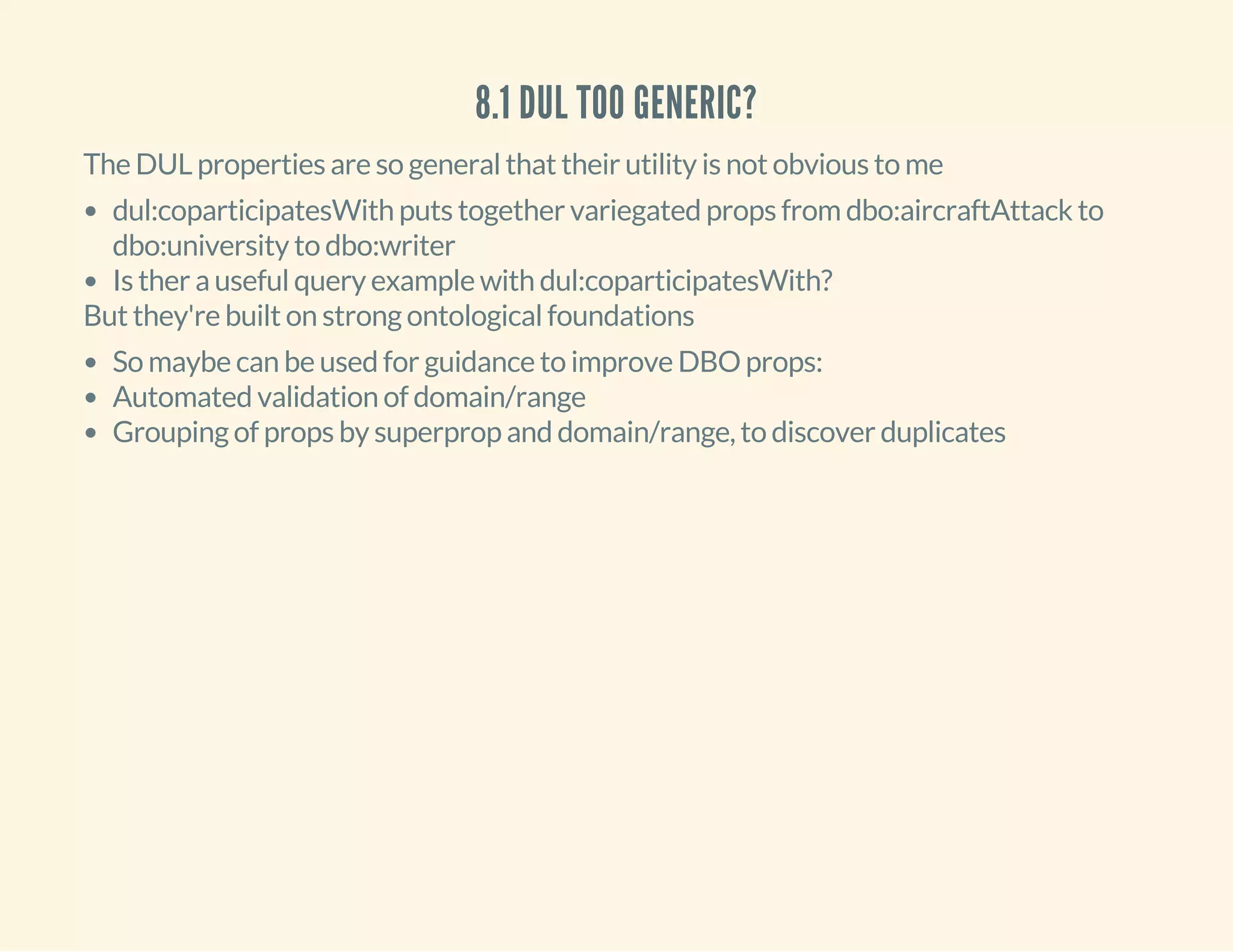 8.1 DUL TOO GENERIC?
The DUL properties are so general that their utility is not obvious to me
dul:coparticipatesWith puts together variegated props from dbo:aircraftAttack to
dbo:university to dbo:writer
Is ther a useful query example with dul:coparticipatesWith?
But they're built on strong ontological foundations
So maybe can be used for guidance to improve DBO props:
Automated validation of domain/range
Grouping of props by superprop and domain/range, to discover duplicates
 