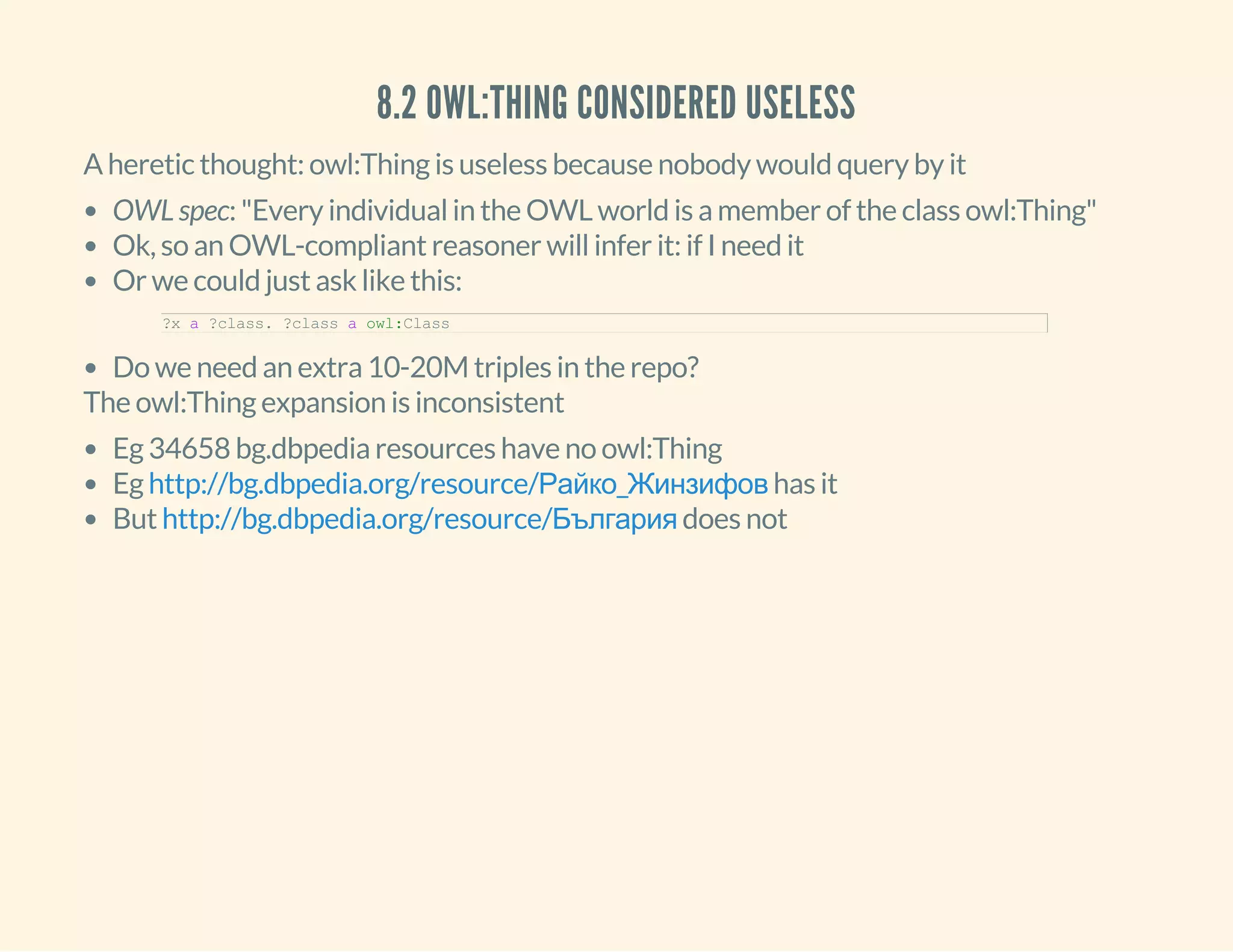 8.2 OWL:THING CONSIDERED USELESS
A heretic thought: owl:Thing is useless because nobody would query by it
OWL spec: "Every individual in the OWL world is a member of the class owl:Thing"
Ok, so an OWL-compliant reasoner will infer it: if I need it
Or we could just ask like this:
Do we need an extra 10-20M triples in the repo?
?x a ?class. ?class a owl:Class
The owl:Thing expansion is inconsistent
Eg 34658 bg.dbpedia resources have no owl:Thing
Eg has it
But does not
http://bg.dbpedia.org/resource/Райко_Жинзифов
http://bg.dbpedia.org/resource/България
 