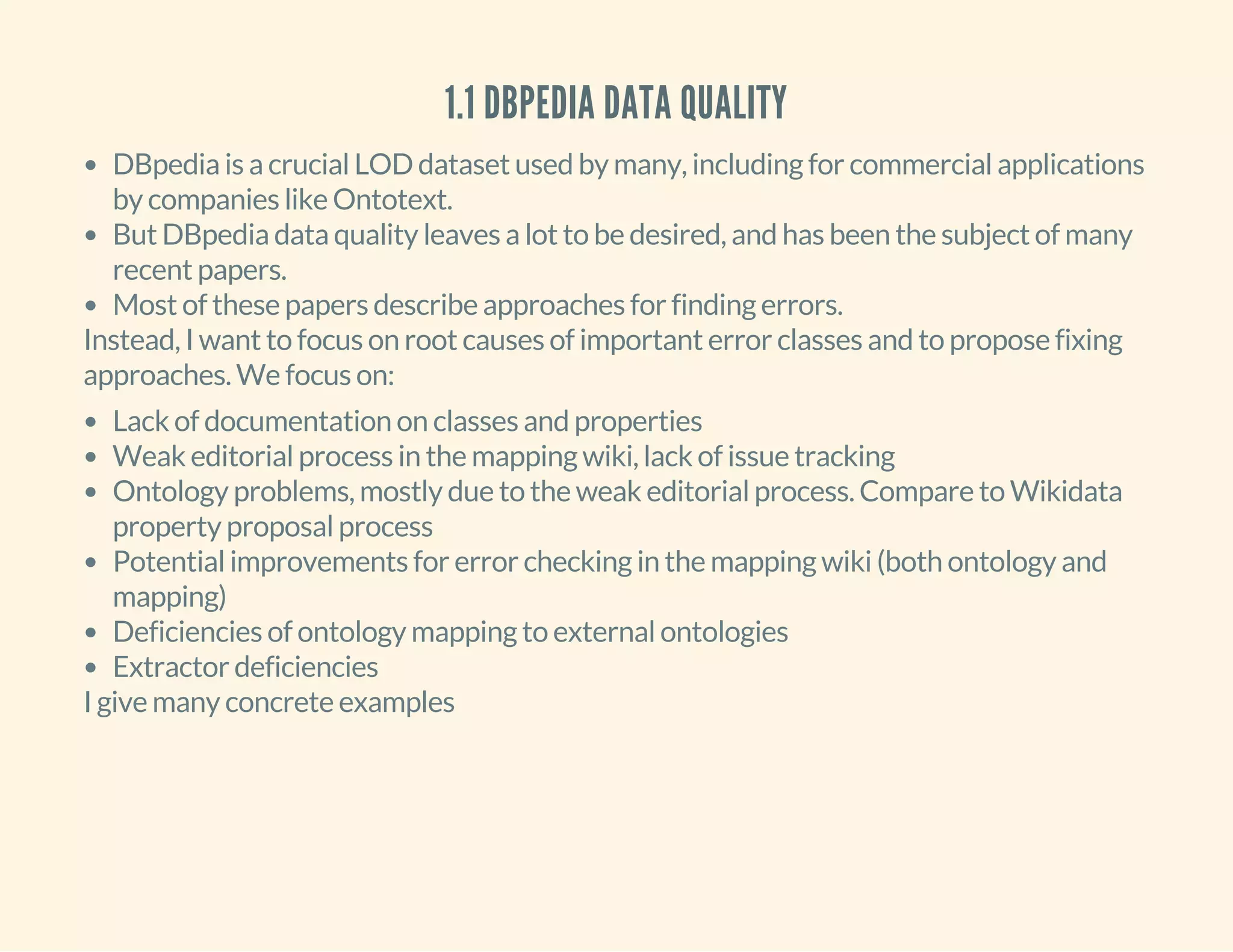 1.1 DBPEDIA DATA QUALITY
DBpedia is a crucial LOD dataset used by many, including for commercial applications
by companies like Ontotext.
But DBpedia data quality leaves a lot to be desired, and has been the subject of many
recent papers.
Most of these papers describe approaches for finding errors.
Instead, I want to focus on root causes of important error classes and to propose fixing
approaches. We focus on:
Lack of documentation on classes and properties
Weak editorial process in the mapping wiki, lack of issue tracking
Ontology problems, mostly due to the weak editorial process. Compare to Wikidata
property proposal process
Potential improvements for error checking in the mapping wiki (both ontology and
mapping)
Deficiencies of ontology mapping to external ontologies
Extractor deficiencies
I give many concrete examples
 
