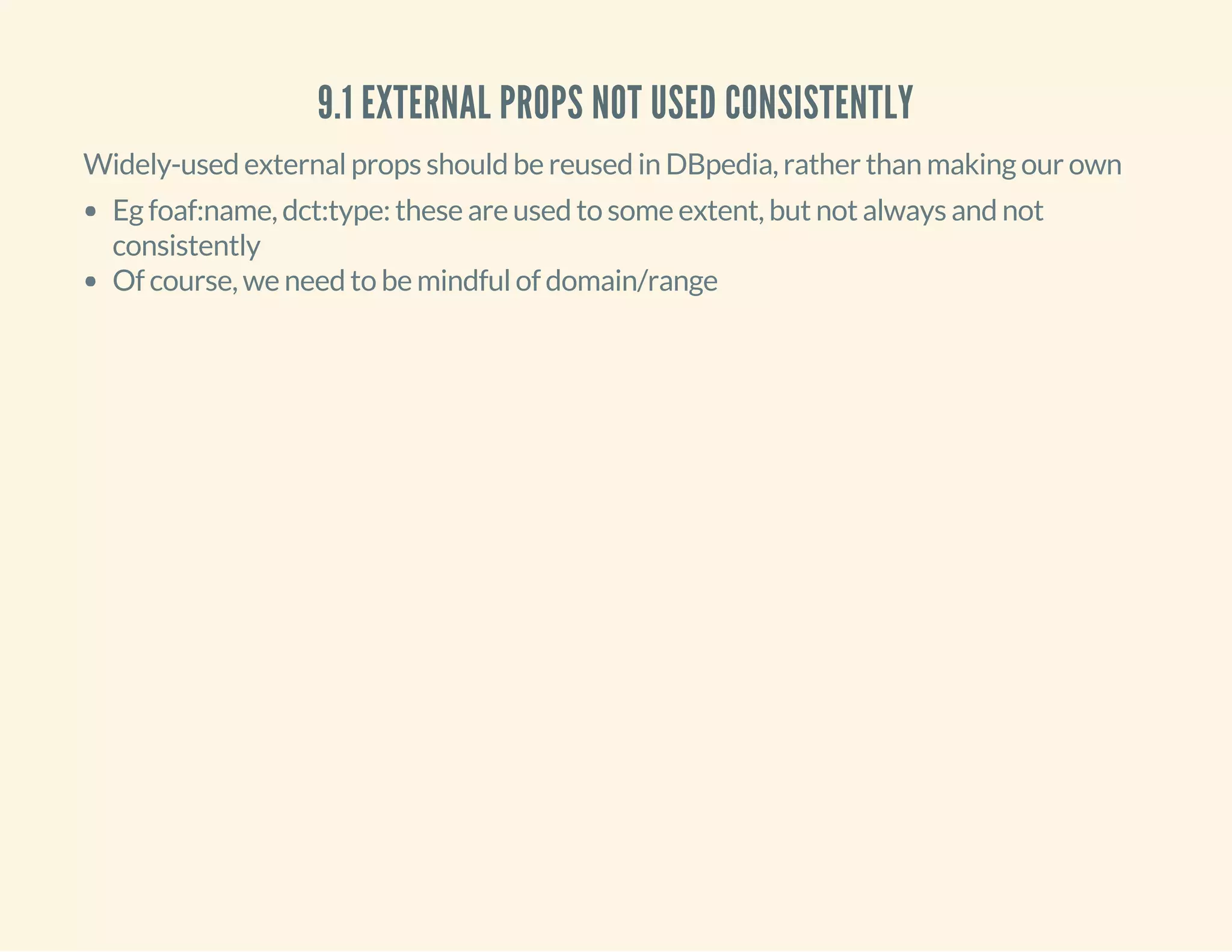 9.1 EXTERNAL PROPS NOT USED CONSISTENTLY
Widely-used external props should be reused in DBpedia, rather than making our own
Eg foaf:name, dct:type: these are used to some extent, but not always and not
consistently
Of course, we need to be mindful of domain/range
 