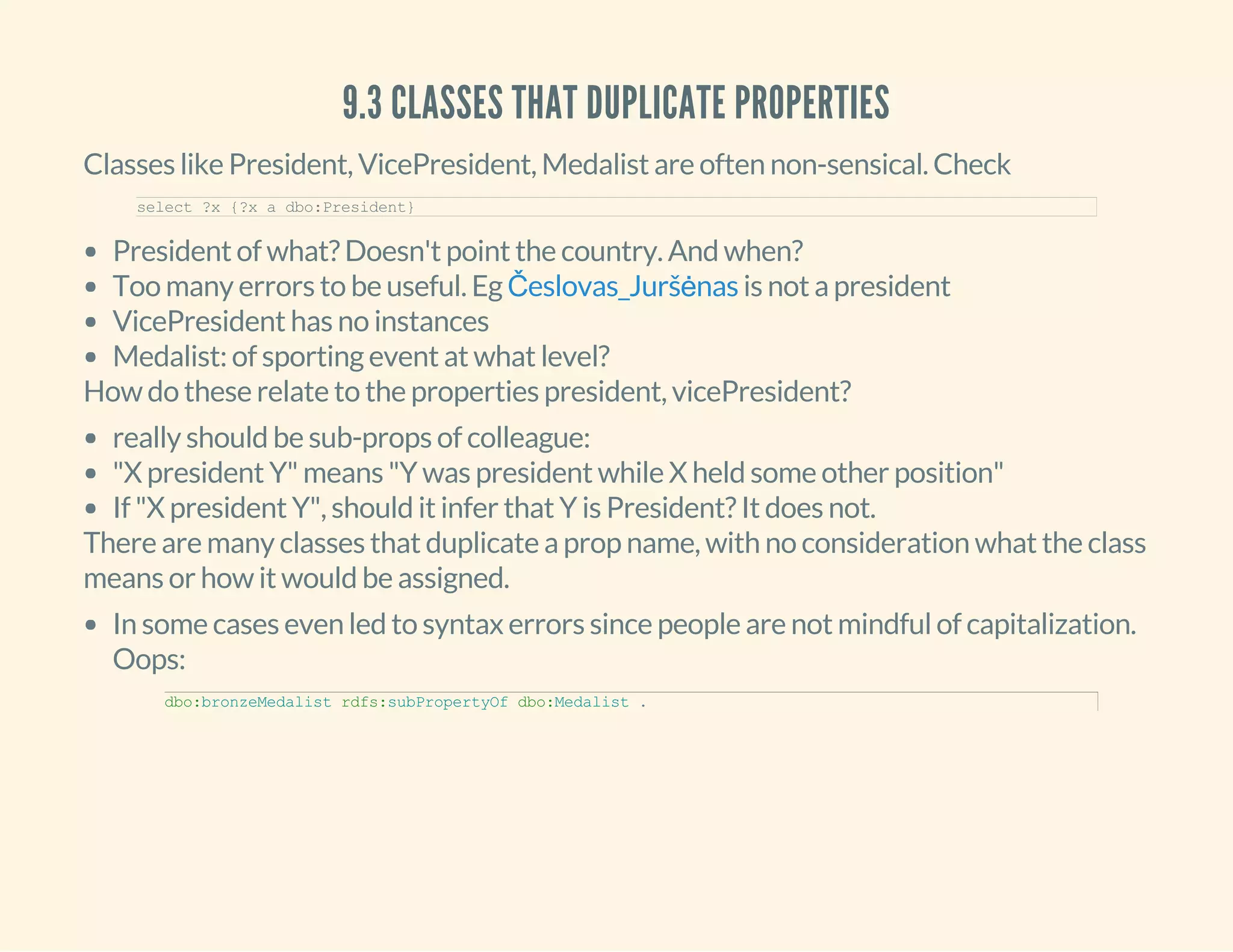 9.3 CLASSES THAT DUPLICATE PROPERTIES
Classes like President, VicePresident, Medalist are often non-sensical. Check
select ?x {?x a dbo:President}
President of what? Doesn't point the country. And when?
Too many errors to be useful. Eg is not a president
VicePresident has no instances
Medalist: of sporting event at what level?
Česlovas_Juršėnas
How do these relate to the properties president, vicePresident?
really should be sub-props of colleague:
"X president Y" means "Y was president while X held some other position"
If "X president Y", should it infer that Y is President? It does not.
There are many classes that duplicate a prop name, with no consideration what the class
means or how it would be assigned.
In some cases even led to syntax errors since people are not mindful of capitalization.
Oops:
dbo:bronzeMedalist rdfs:subPropertyOf dbo:Medalist .
 