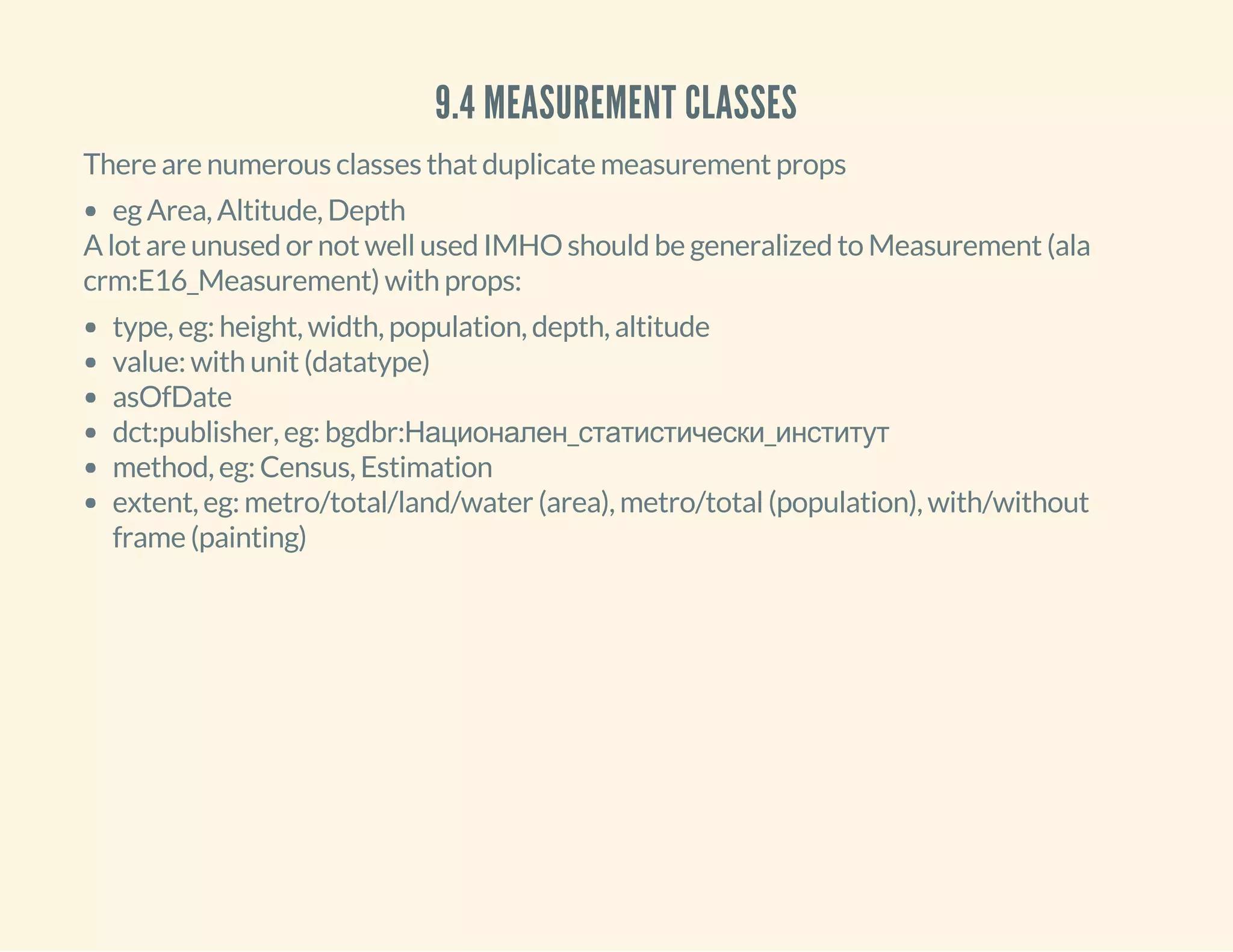 9.4 MEASUREMENT CLASSES
There are numerous classes that duplicate measurement props
eg Area, Altitude, Depth
A lot are unused or not well used IMHO should be generalized to Measurement (ala
crm:E16_Measurement) with props:
type, eg: height, width, population, depth, altitude
value: with unit (datatype)
asOfDate
dct:publisher, eg: bgdbr:Национален_статистически_институт
method, eg: Census, Estimation
extent, eg: metro/total/land/water (area), metro/total (population), with/without
frame (painting)
 