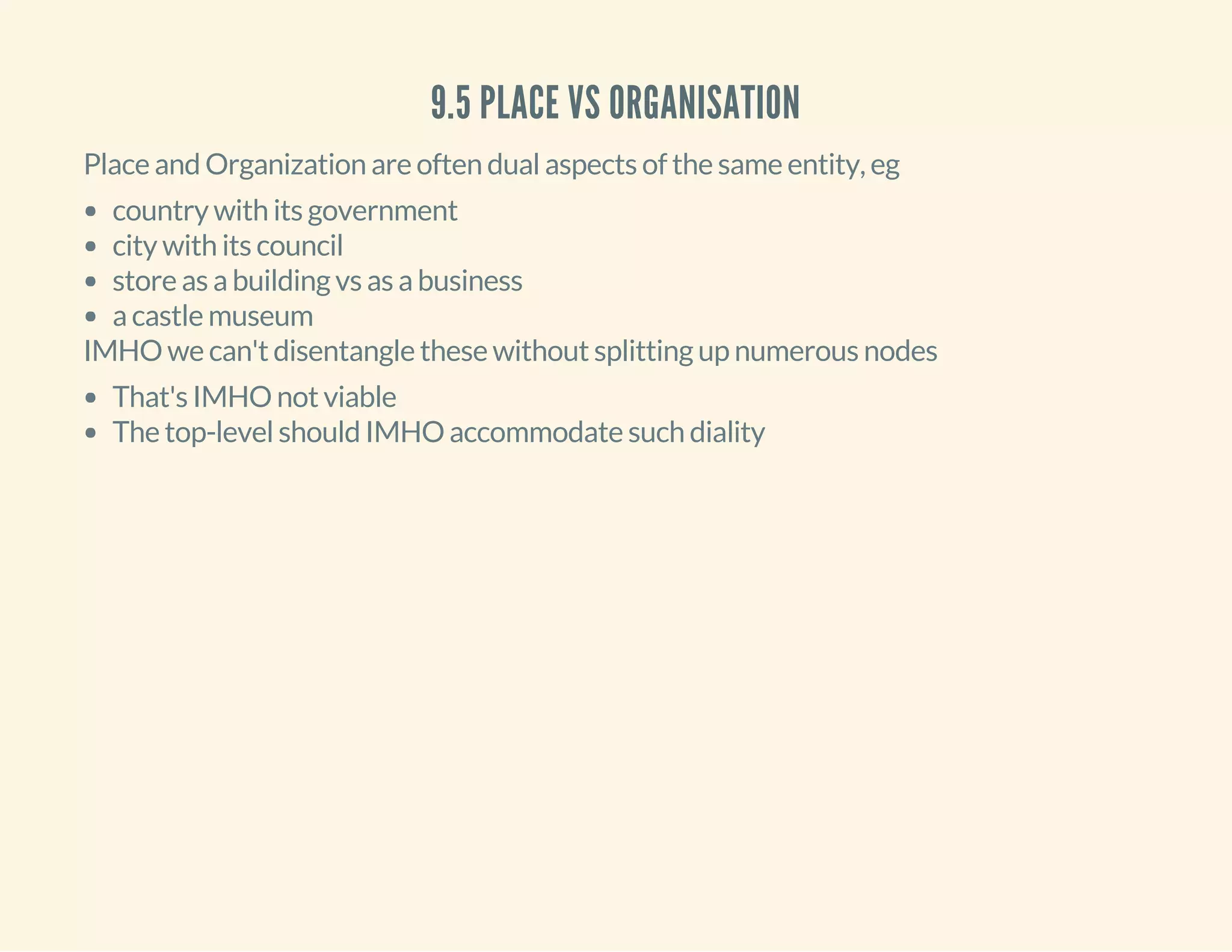 9.5 PLACE VS ORGANISATION
Place and Organization are often dual aspects of the same entity, eg
country with its government
city with its council
store as a building vs as a business
a castle museum
IMHO we can't disentangle these without splitting up numerous nodes
That's IMHO not viable
The top-level should IMHO accommodate such diality
 