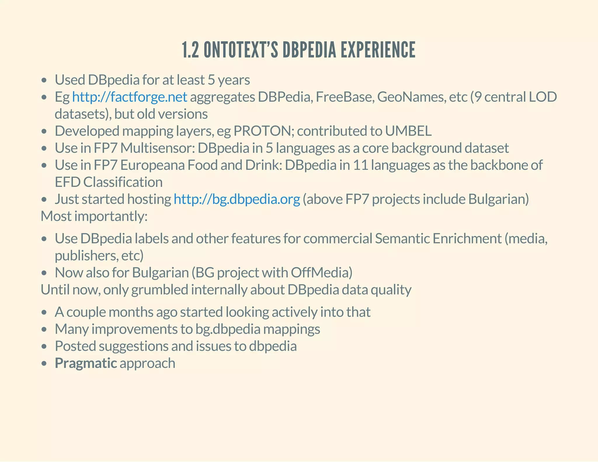1.2 ONTOTEXT'S DBPEDIA EXPERIENCE
Used DBpedia for at least 5 years
Eg aggregates DBPedia, FreeBase, GeoNames, etc (9 central LOD
datasets), but old versions
Developed mapping layers, eg PROTON; contributed to UMBEL
Use in FP7 Multisensor: DBpedia in 5 languages as a core background dataset
Use in FP7 Europeana Food and Drink: DBpedia in 11 languages as the backbone of
EFD Classification
Just started hosting (above FP7 projects include Bulgarian)
http://factforge.net
http://bg.dbpedia.org
Most importantly:
Use DBpedia labels and other features for commercial Semantic Enrichment (media,
publishers, etc)
Now also for Bulgarian (BG project with OffMedia)
Until now, only grumbled internally about DBpedia data quality
A couple months ago started looking actively into that
Many improvements to bg.dbpedia mappings
Posted suggestions and issues to dbpedia
Pragmatic approach
 