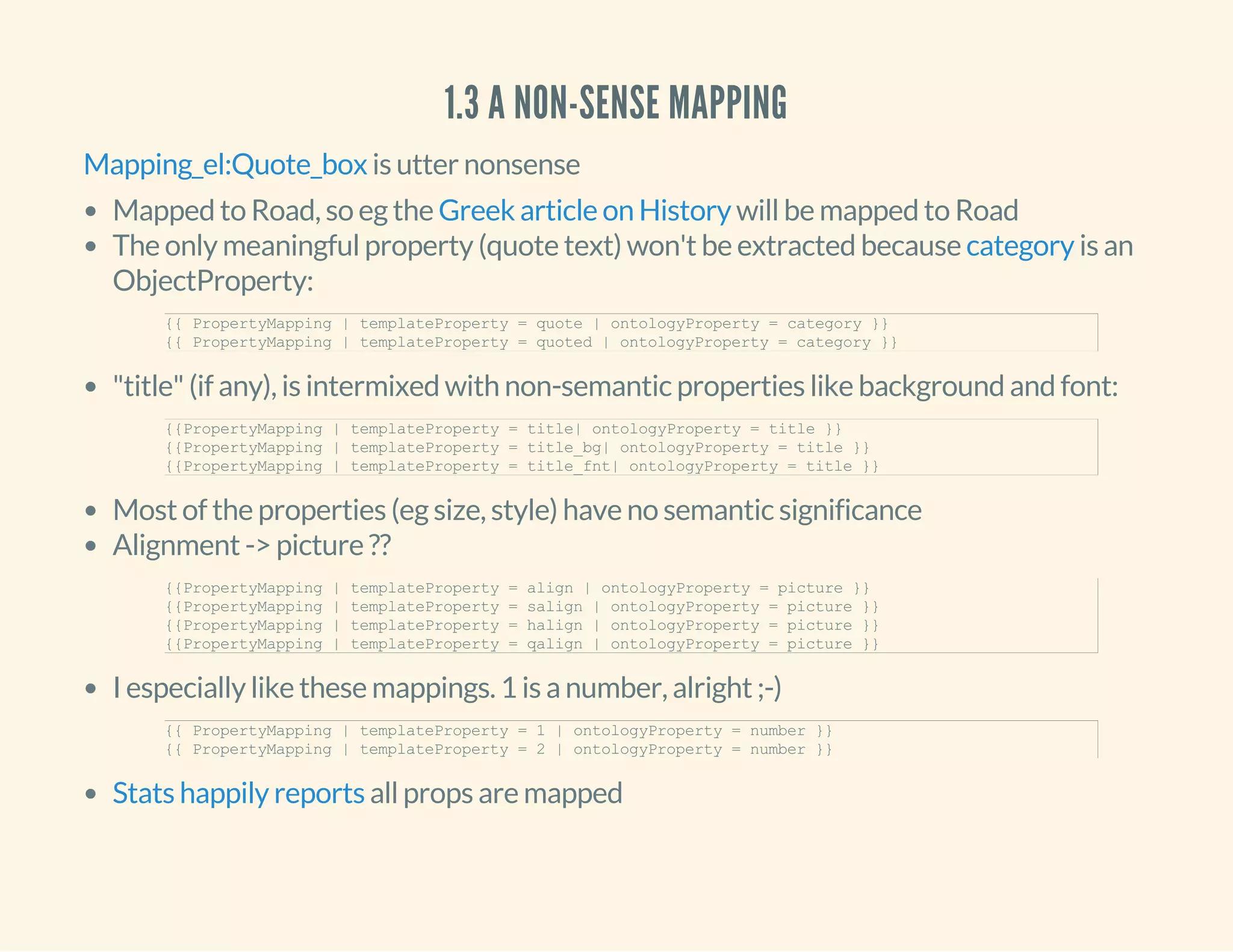 1.3 A NON-SENSE MAPPING
is utter nonsenseMapping_el:Quote_box
Mapped to Road, so eg the will be mapped to Road
The only meaningful property (quote text) won't be extracted because is an
ObjectProperty:
"title" (if any), is intermixed with non-semantic properties like background and font:
Most of the properties (eg size, style) have no semantic significance
Alignment -> picture ??
I especially like these mappings. 1 is a number, alright ;-)
all props are mapped
Greek article on History
category
{{ PropertyMapping | templateProperty = quote | ontologyProperty = category }} 
{{ PropertyMapping | templateProperty = quoted | ontologyProperty = category }} 
{{PropertyMapping | templateProperty = title| ontologyProperty = title }} 
{{PropertyMapping | templateProperty = title_bg| ontologyProperty = title }} 
{{PropertyMapping | templateProperty = title_fnt| ontologyProperty = title }} 
{{PropertyMapping | templateProperty = align | ontologyProperty = picture }} 
{{PropertyMapping | templateProperty = salign | ontologyProperty = picture }} 
{{PropertyMapping | templateProperty = halign | ontologyProperty = picture }} 
{{PropertyMapping | templateProperty = qalign | ontologyProperty = picture }}
{{ PropertyMapping | templateProperty = 1 | ontologyProperty = number }} 
{{ PropertyMapping | templateProperty = 2 | ontologyProperty = number }} 
Stats happily reports
 