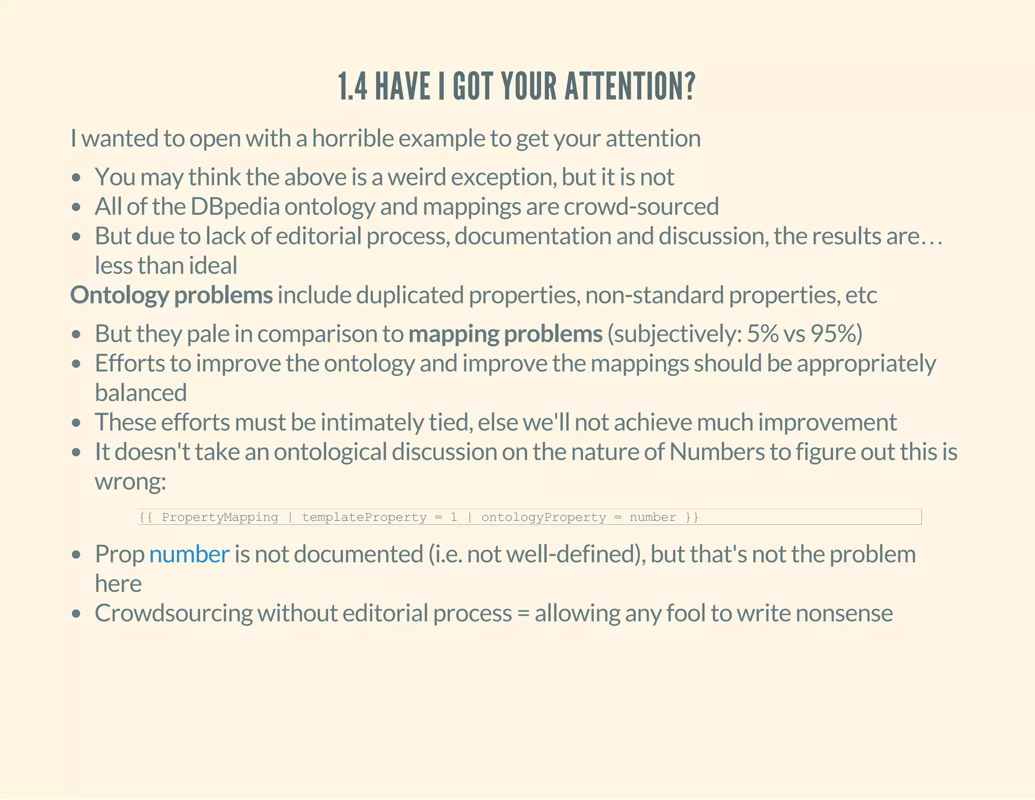 1.4 HAVE I GOT YOUR ATTENTION?
I wanted to open with a horrible example to get your attention
You may think the above is a weird exception, but it is not
All of the DBpedia ontology and mappings are crowd-sourced
But due to lack of editorial process, documentation and discussion, the results are…
less than ideal
Ontology problems include duplicated properties, non-standard properties, etc
But they pale in comparison to mapping problems (subjectively: 5% vs 95%)
Efforts to improve the ontology and improve the mappings should be appropriately
balanced
These efforts must be intimately tied, else we'll not achieve much improvement
It doesn't take an ontological discussion on the nature of Numbers to figure out this is
wrong:
Prop is not documented (i.e. not well-defined), but that's not the problem
here
Crowdsourcing without editorial process = allowing any fool to write nonsense
{{ PropertyMapping | templateProperty = 1 | ontologyProperty = number }}
number
 