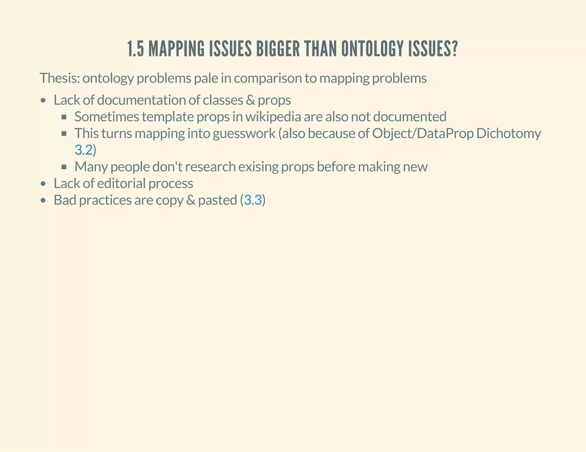 1.5 MAPPING ISSUES BIGGER THAN ONTOLOGY ISSUES?
Thesis: ontology problems pale in comparison to mapping problems
Lack of documentation of classes & props
Sometimes template props in wikipedia are also not documented
This turns mapping into guesswork (also because of Object/DataProp Dichotomy
)
Many people don't research exising props before making new
Lack of editorial process
Bad practices are copy & pasted ( )
3.2
3.3
 
