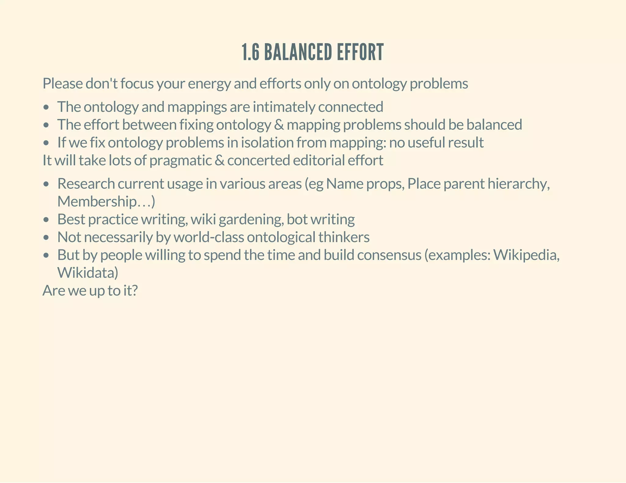 1.6 BALANCED EFFORT
Please don't focus your energy and efforts only on ontology problems
The ontology and mappings are intimately connected
The effort between fixing ontology & mapping problems should be balanced
If we fix ontology problems in isolation from mapping: no useful result
It will take lots of pragmatic & concerted editorial effort
Research current usage in various areas (eg Name props, Place parent hierarchy,
Membership…)
Best practice writing, wiki gardening, bot writing
Not necessarily by world-class ontological thinkers
But by people willing to spend the time and build consensus (examples: Wikipedia,
Wikidata)
Are we up to it?
 