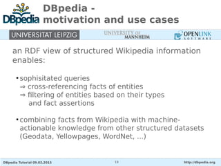DBpedia Tutorial 09.02.2015 http://dbpedia.org19
DBpedia -
motivation and use cases
an RDF view of structured Wikipedia information
enables:
●
sophisitated queries
⇒ cross-referencing facts of entities
⇒ filtering of entities based on their types
and fact assertions
●
combining facts from Wikipedia with machine-
actionable knowledge from other structured datasets
(Geodata, Yellowpages, WordNet, ...)
 