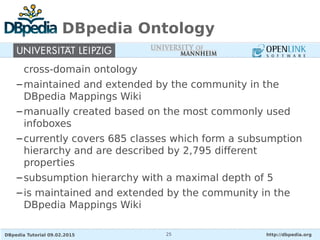 DBpedia Tutorial 09.02.2015 http://dbpedia.org25
DBpedia Ontology
cross-domain ontology
–maintained and extended by the community in the
DBpedia Mappings Wiki
–manually created based on the most commonly used
infoboxes
–currently covers 685 classes which form a subsumption
hierarchy and are described by 2,795 different
properties
–subsumption hierarchy with a maximal depth of 5
–is maintained and extended by the community in the
DBpedia Mappings Wiki
 