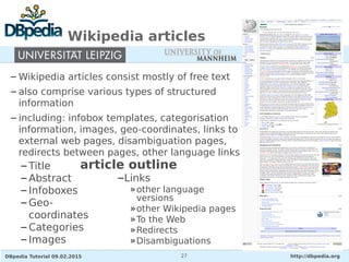 DBpedia Tutorial 09.02.2015 http://dbpedia.org27
Wikipedia articles
– Wikipedia articles consist mostly of free text
– also comprise various types of structured
information
– including: infobox templates, categorisation
information, images, geo-coordinates, links to
external web pages, disambiguation pages,
redirects between pages, other language links
– Title
– Abstract
– Infoboxes
– Geo-
coordinates
– Categories
– Images
article outline
–Links
»other language
versions
»other Wikipedia pages
»To the Web
»Redirects
»Disambiguations
 