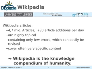 DBpedia Tutorial 09.02.2015 http://dbpedia.org3
Wikipedia
Wikipedia articles:
–4,7 mio. Articles; 780 article additions per day
–are highly topical
–containing only few errors, which can easily be
revised
–cover often very specific content
→ Wikipedia is the knowledge
compendium of humanity.
 