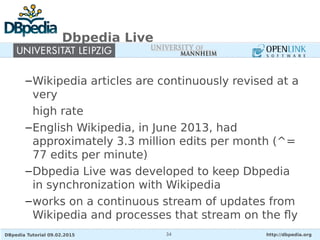 DBpedia Tutorial 09.02.2015 http://dbpedia.org34
Dbpedia Live
–Wikipedia articles are continuously revised at a
very
high rate
–English Wikipedia, in June 2013, had
approximately 3.3 million edits per month (^=
77 edits per minute)
–Dbpedia Live was developed to keep Dbpedia
in synchronization with Wikipedia
–works on a continuous stream of updates from
Wikipedia and processes that stream on the fly
 