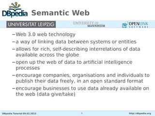 DBpedia Tutorial 09.02.2015 http://dbpedia.org4
Semantic Web
–Web 3.0 web technology
–a way of linking data between systems or entities
–allows for rich, self-describing interrelations of data
available across the globe
–open up the web of data to artificial intelligence
processes
–encourage companies, organisations and individuals to
publish their data freely, in an open standard format
–encourage businesses to use data already available on
the web (data give/take)
 