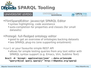 DBpedia Tutorial 09.02.2015 http://dbpedia.org41
SPARQL Tooling
●
FlintSparqlEditor: Javascript SPARQL Editor
●
syntax highlighting, code assistance
●
auto-completion for properties and classes (for small
datasets)
●
Protegé: full-fledged ontology editor
●
good to get an overview of ontologies backing datasets
●
two SPARQL plug-ins (one supporting entailment)
●
curl or your favourite simple REST API
●
allows for simple testing queries from any text editor with
SPARQL syntax support (e.g. Emacs, Vim, Sublime Text)
$curl -H 'Accept: application/json' --data-urlencode
"query=$(cat query.sparql)" http://dbpedia.org/sparql
 