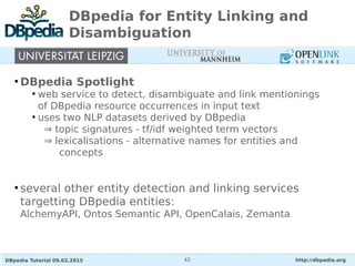 DBpedia Tutorial 09.02.2015 http://dbpedia.org42
DBpedia for Entity Linking and
Disambiguation
●
DBpedia Spotlight
●
web service to detect, disambiguate and link mentionings
of DBpedia resource occurrences in input text
●
uses two NLP datasets derived by DBpedia
⇒ topic signatures - tf/idf weighted term vectors
⇒ lexicalisations - alternative names for entities and
concepts
●
several other entity detection and linking services
targetting DBpedia entities:
AlchemyAPI, Ontos Semantic API, OpenCalais, Zemanta
 