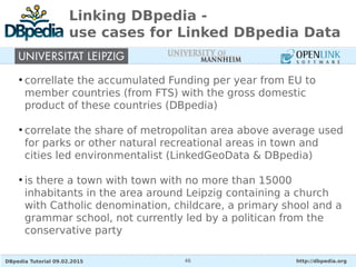 DBpedia Tutorial 09.02.2015 http://dbpedia.org46
Linking DBpedia -
use cases for Linked DBpedia Data
●
correllate the accumulated Funding per year from EU to
member countries (from FTS) with the gross domestic
product of these countries (DBpedia)
●
correlate the share of metropolitan area above average used
for parks or other natural recreational areas in town and
cities led environmentalist (LinkedGeoData & DBpedia)
●
is there a town with town with no more than 15000
inhabitants in the area around Leipzig containing a church
with Catholic denomination, childcare, a primary shool and a
grammar school, not currently led by a politican from the
conservative party
 